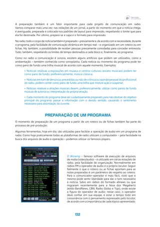 132
A preparação também é um fator importante para cada projeto de comunicação em radio.
Vamos comparar mais uma vez: nas redações de um jornal, a partir do momento em que a notícia chega,
é averiguada, preparada e colocada nos padrões de layout para impressão, respeitando o limite que para
ela foi destinada. Por último, prepara-se a capa e o formato para impressão.
No radio, todo o corpo de notícia também é preparado – previamente e, de acordo com a necessidade, durante
o programa, pela facilidade de comunicação dinâmica em tempo real – e organizado em um roteiro ou em
fichas. Há, também, a possibilidade de receber pessoas previamente convidadas para conceder entrevista.
Tudo, também, respeitando os limites de tempo destinados a cada bloco e, finalmente, ao programa.
Como no radio a comunicação é sonora, existem alguns artifícios que podem ser utilizados, como a
ambientação – também conhecida como sonoplastia. Cada notícia ou momento do programa pode ter
como pano de fundo uma trilha musical de acordo com aquele momento. Exemplos:
•	 Notícias relativas a exposições em museus e centros culturais (exceto musicais) podem ter
como pano de fundo, preferencialmente, música clássica;
•	 Notícias em tom de denúncia, precedidas ou não de crônica ou opinião pessoal do profissional
de radio, podem conter como pano de fundo uma trilha que misture ação e suspense;
•	 Notícias relativas a atrações musicais devem, preferencialmente, utilizar como panos de fundo
músicas de autoria ou interpretação da própria atração.
•	 Cada momento do programa deve ser cuidadosamente preparado para não destoar do objetivo
principal do programa: passar a informação com o devido sentido, causando o sentimento
necessário para assimilação do ouvinte.
PREPARAÇÃO DE UM PROGRAMA
O momento de preparação de um programa a partir de um roteiro ou de fichas também faz parte do
processo de pré-produção.
Algumas ferramentas, hoje em dia, são utilizadas para facilitar a operação de áudio em um programa de
radio. Como hoje praticamente todas as plataformas de radio utilizam o computador – pela facilidade na
busca dos arquivos de áudio e operação – podemos utilizar os famosos players.
O Winamp – famoso software de execução de arquivos
de midia (vídeo/áudio) – é utilizado em várias estações de
rádio, pela facilidade de organização. Normalmente em
rádios FM o operador de áudio é o próprio locutor. Seguir
fielmente o que o roteiro ou as fichas apontam para as
notas preparadas é um parâmetro de respeito ao roteiro.
Para o comunicador-operador é mais fácil, visto que o
mesmo pode sentir liberdade para dar o tom necessário
à notícia. Salvo em rádios do formado allnews ou que
migraram recentemente para a faixa dos Megahertz
(estilo BandNews, CBN, Radio Globo e Tupi), onde existe
a figura do operador de audio: nesse caso, o operador
deve confiar em sua equipe, e estar o tempo todo em
consonância com o pensamento expressado pelo locutor,
de acordo com a importância de cada tópico apresentado.
 