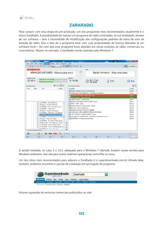 133
ZARARADIO
Para cumprir com essa etapa de pré-produção, um dos programas mais recomendados atualmente é o
latino ZaraRadio. A possibilidade de realizar um programa de radio controlado, na sua totalidade, através
de um software – sem a necessidade de modificação das configurações padrões da mesa de som da
estação de radio, fora o fato de o programa estar com suas propriedades de licença liberadas (é um
software livre) – fez com que esse programa fosse adotado em várias estações de rádio, comerciais ou
comunitárias. Abaixo no exemplo, o ZaraRadio sendo operado pelo Windows 7.
A versão instalada, no caso, é a 1.6.2, adequada para o Windows 7 Ultimate. Existem outras versões para
Windows anteriores, mas não para outros sistemas operacionais como Mac ou Linux.
Um dos sítios mais recomendados para adquirir o ZaraRadio é o superdownloads.com.br. Através dele,
também, podemos encontrar o pacote de instalação em português do programa.
(Houve supressão de anúncios comerciais publicados no site)
 