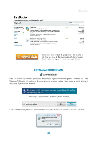 134
INSTALAÇÃO DO PROGRAMA
Estes são o ícone e o nome do aplicativo a ser acionado objetivando a instalação do ZaraRadio 1.6.2 para
Windows 7 Ultimate. Normalmente devemos apontar o mouse e ativar clique duplo a fim de acionar o
programa. Siga os passos a seguir.
(Nesta figura, suprimimos a especificação do arquivo)
Caso o Windows esteja pedindo permissão para execução, dê a devida permissão clicando em “Sim”.
Para fazer o download do programa e do pacote, é
só clicar em cima de ZaraRadio e ZaraRadio Language
Pack, e clicar na figura como no exemplo à direita.
 
