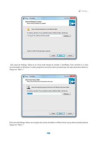 136
Esta caixa de diálogo refere-se ao local onde deseja-se instalar o ZaraRadio. Este caminho é o mais
recomendado no Windows 7 e pelo programa, portanto é bem provável que não seja necessário alterá-lo.
Clique em “Next >”.
Esta caixa de diálogo refere-se à criação dos ícones de atalho no Menu Iniciar (como demonstrado abaixo).
Clique em “Next >”.
 