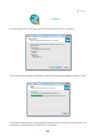 138
Um duplo clique sobre o ícone será o caminho necessário para executar o programa.
Esta é a última caixa de diálogo, confirmando os dados para a instalação do ZaraRadio. Clique em “Install”.
A instalação continuará. Não cancele enquanto o programa estiver extraindo os arquivos para o seu
computador. A instalação dura, em média, de 4 a 15 segundos.
ZaraRadio
 