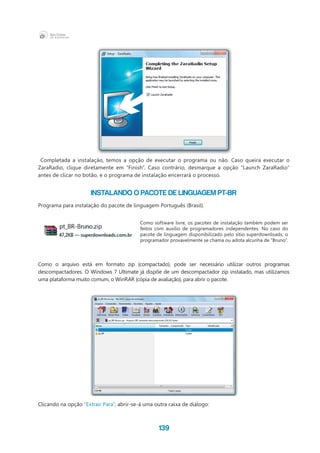139
Completada a instalação, temos a opção de executar o programa ou não. Caso queira executar o
ZaraRadio, clique diretamente em “Finish”. Caso contrário, desmarque a opção “Launch ZaraRadio”
antes de clicar no botão, e o programa de instalação encerrará o processo.
INSTALANDO O PACOTE DE LINGUAGEM PT-BR
Programa para instalação do pacote de linguagem Português (Brasil).
Como o arquivo está em formato zip (compactado), pode ser necessário utilizar outros programas
descompactadores. O Windows 7 Ultimate já dispõe de um descompactador zip instalado, mas utilizamos
uma plataforma muito comum, o WinRAR (cópia de avaliação), para abrir o pacote.
Clicando na opção “Extrair Para”, abrir-se-á uma outra caixa de diálogo:
Como software livre, os pacotes de instalação também podem ser
feitos com auxílio de programadores independentes. No caso do
pacote de linguagem disponibilizado pelo sítio superdownloads, o
programador provavelmente se chama ou adota alcunha de “Bruno”.
 