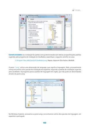 140
Caminho de destino: se a instalação for padrão como já demonstrado (sem alterar as especificações padrões
sugeridas pelo programa de instalação do ZaraRadio), especifique o seguinte caminho na caixa:
C:Program Files (x86)ZaraSoftZaraRadioLang. Depois, clique em OK e feche o WinRAR.
A pasta “Lang” utiliza uma abreviação de language, que significa linguagem. Nela, provavelmente
iremos encontrar outro pacote de instalação em espanhol, seguindo o padrão de instalação sugerido
pelo ZaraRadio. O programa possui padrão de linguagem em inglês, que não pode ser desinstalado
através da pasta Lang.
No Windows Explorer, acessamos a pasta Lang e encontramos outros dois pacotes de linguagem, em
espanhol e português.
 