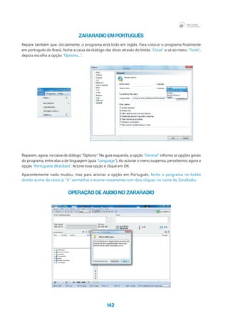 142
ZARARADIO EM PORTUGUÊS
Repare também que, inicialmente, o programa está todo em inglês. Para colocar o programa finalmente
em português do Brasil, feche a caixa de diálogo das dicas através do botão “Close” e vá ao menu “Tools”,
depois escolha a opção “Options...”.
Reparem, agora, na caixa de diálogo “Options”. Na guia esquerda, a opção “General” informa as opções gerais
do programa, entre elas a de linguagem (guia “Language”). Ao acionar o menu suspenso, percebemos agora a
opção “Portuguese (Brazilian)”. Acione essa opção e clique em OK.
Aparentemente nada mudou, mas para acionar a opção em Português, feche o programa no botão
direito acima da caixa (o “X” vermelho) e acione novamente com dois cliques no ícone do ZaraRadio.
OPERAÇÃO DE AUDIO NO ZARARADIO
 