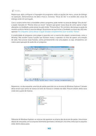143
Repare que, após configurar a linguagem do programa, todas as opções de menu, caixas de diálogo
na operação, demonstrativos de data e hora e, inclusive, “Dicas do dia” e os botões das caixas de
diálogo estão em português.
Caso o usuário tenha mais curiosidades sobre o programa, pode manter na caixa de diálogo “Dica do dia”
a opção marcada em “Mostrar dicas ao iniciar”. Sempre que quiser novas dicas de como operar e fazer
alterações no ZaraRadio, pode acessá-las pelo botão “Próxima Dica”. Do contrário, desmarque a opção de
mostrar as dicas e feche a caixa de diálogo. Da próxima vez que iniciar o ZaraRadio, as dicas não irão mais
aparecer. Por enquanto, vamos deixar a opção ativada e simplesmente clicar no botão “Fechar”.
A simplicidade do programa como player é parecida com a maioria dos players convencionais, como o
Winamp. Mas existem outras funções que facilitam muito o operador na hora de operar uma estação
de radio. Para acionar essas funções, vamos primeiramente criar uma playlist, ou seja, simularemos um
roteiro para operação de áudio de um programa.
Reparemos, na aba esquerda, uma lista de pastas parecida com as árvores do Windows Explorer. É através
dessa árvore que vamos ter acesso às listas de músicas e vinhetas da rádio. Procure através desta caixa
onde está a pasta de músicas.
Diferente do Windows Explorer, as músicas irão aparecer na própria aba da árvore de pastas. Uma árvore
abaixo de uma pasta, com os arquivos levemente apontados a direita por uma linha, indica que os arquivos
estão dentro dessa pasta.
 