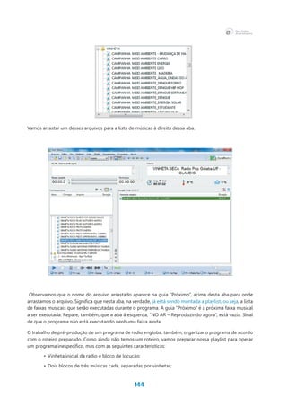144
Vamos arrastar um desses arquivos para a lista de músicas à direita dessa aba.
Observamos que o nome do arquivo arrastado aparece na guia “Próximo”, acima desta aba para onde
arrastamos o arquivo. Significa que nesta aba, na verdade, já está sendo montada a playlist, ou seja, a lista
de faixas musicais que serão executadas durante o programa. A guia “Próximo” é a próxima faixa musical
a ser executada. Repare, também, que a aba à esquerda, “NO AR – Reproduzindo agora”, está vazia. Sinal
de que o programa não está executando nenhuma faixa ainda.
O trabalho de pré-produção de um programa de radio engloba, também, organizar o programa de acordo
com o roteiro preparado. Como ainda não temos um roteiro, vamos preparar nossa playlist para operar
um programa inespecífico, mas com as seguintes características:
•	 Vinheta inicial da radio e bloco de locução;
•	 Dois blocos de três músicas cada, separadas por vinhetas;
 