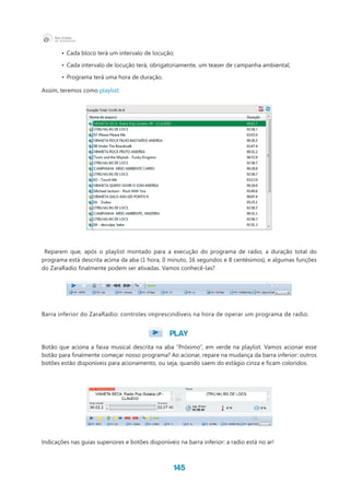 145
•	 Cada bloco terá um intervalo de locução;
•	 Cada intervalo de locução terá, obrigatoriamente, um teaser de campanha ambiental;
•	 Programa terá uma hora de duração.
Assim, teremos como playlist:
Reparem que, após o playlist montado para a execução do programa de radio, a duração total do
programa está descrita acima da aba (1 hora, 0 minuto, 16 segundos e 8 centésimos), e algumas funções
do ZaraRadio finalmente podem ser ativadas. Vamos conhecê-las?
Barra inferior do ZaraRadio: controles imprescindíveis na hora de operar um programa de radio.
PLAY
Botão que aciona a faixa musical descrita na aba “Próximo”, em verde na playlist. Vamos acionar esse
botão para finalmente começar nosso programa? Ao acionar, repare na mudança da barra inferior: outros
botões estão disponíveis para acionamento, ou seja, quando saem do estágio cinza e ficam coloridos.
Indicações nas guias superiores e botões disponíveis na barra inferior: a radio está no ar!
 