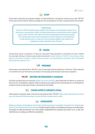146
STOP
Interrompe a execução do programa. Repare: se interrompermos o programa, veremos que a aba “NO AR”
ficará vazia e a barra inferior voltará ao estágio de início do programa. Ou seja, o programa está interrompido.
Observação:
Acionar o STOP não significa que a playlist retornará para a primeira faixa musical. Se no
momento em que acionar o botão o programa passar para a próxima faixa, tanto a playlist
quanto a aba “Próximo” irão indicar qual trilha musical estará pronta para execução.
Para retornar para a faixa inicial do programa, dê dois cliques em cima dessa faixa
no topo da lista como o cursor do mouse na própria playlist, e ela voltará a ser
realçada em verde e indicada na aba “Próximo”.
PAUSA
Literalmente pausa o programa. A faixa em execução ficará pausada no momento em que o botão
for acionado, até que o mesmo seja clicado novamente. A aba indicativa “NO AR” indicará que a faixa
está em execução e manterá o tempo restante parado, não significando, entretanto, que o ZaraRadio
está emitindo qualquer som.
PRÓXIMO
Interrompe a execução da faixa “NO AR” e inicia a execução da faixa explícita em “Próximo”. Muito utilizado
no momento em que terminamos de realizar uma locução para executar outra faixa na playlist.
BOTÕES RETROCEDER e AVANÇAR
Controle na própria faixa em execução. Botões não muito utilizados, pela imprecisão do retorno ou avanço da
faixa; não há, no ZaraRadio, qualquer artifício indicativo para sabermos até onde avançamos ou retrocedemos
na faixa musical em execução durante o acionamento dos botões.
PARAR APÓS O ARQUIVO ATUAL
Interromperá o programa após o término da execução da faixa “NO AR”. Botão muito utilizado por locutores
que não costumam utilizar quaisquer músicas de fundo durante suas locuções.
ATENUADOR
Botão que substitui o ato de abaixar o volume do canal de execução do computador na mesa de som. Utilizado para
diminuirosomdafaixaduranteumalocução.AexistênciadesseartifícionoZaraRadiopermitequeasconfigurações
da estação de radio permaneçam num único padrão, independente do programa que estiver no ar, ou seja, sem
interferência ou mudança por diferentes operadores.
 