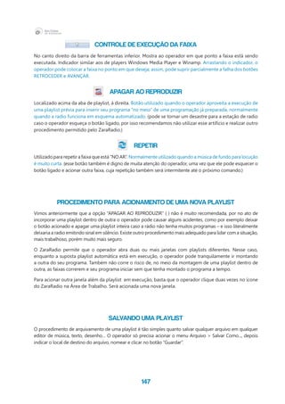 147
CONTROLE DE EXECUÇÃO DA FAIXA
No canto direito da barra de ferramentas inferior. Mostra ao operador em que ponto a faixa está sendo
executada. Indicador similar aos de players Windows Media Player e Winamp. Arrastando o indicador, o
operador pode colocar a faixa no ponto em que deseja; assim, pode suprir parcialmente a falha dos botões
RETROCEDER e AVANÇAR.
APAGAR AO REPRODUZIR
Localizado acima da aba de playlist, à direita. Botão utilizado quando o operador aproveita a execução de
uma playlist prévia para inserir seu programa “no meio” de uma programação já preparada, normalmente
quando a radio funciona em esquema automatizado. (pode se tornar um desastre para a estação de radio
caso o operador esqueça o botão ligado, por isso recomendamos não utilizar esse artifício e realizar outro
procedimento permitido pelo ZaraRadio.)
REPETIR
Utilizado para repetir a faixa que está “NO AR”. Normalmente utilizado quando a música de fundo para locução
é muito curta. (esse botão também é digno de muita atenção do operador, uma vez que ele pode esquecer o
botão ligado e acionar outra faixa, cuja repetição também será intermitente até o próximo comando.)
PROCEDIMENTO PARA ACIONAMENTO DE UMA NOVA PLAYLIST
Vimos anteriormente que a opção “APAGAR AO REPRODUZIR” ( ) não é muito recomendada, por no ato de
incorporar uma playlist dentro de outra o operador pode causar alguns acidentes, como por exemplo deixar
o botão acionado e apagar uma playlist inteira caso a rádio não tenha muitos programas – e isso literalmente
deixaria a radio emitindo sinal em silêncio. Existe outro procedimento mais adequado para lidar com a situação,
mais trabalhoso, porém muito mais seguro.
O ZaraRadio permite que o operador abra duas ou mais janelas com playlists diferentes. Nesse caso,
enquanto a suposta playlist automática está em execução, o operador pode tranquilamente ir montando
a outra do seu programa. Também não corre o risco de, no meio da montagem de uma playlist dentro de
outra, as faixas correrem e seu programa iniciar sem que tenha montado o programa a tempo.
Para acionar outra janela além da playlist  em execução, basta que o operador clique duas vezes no ícone
do ZaraRadio na Área de Trabalho. Será acionada uma nova janela.
SALVANDO UMA PLAYLIST
O procedimento de arquivamento de uma playlist é tão simples quanto salvar qualquer arquivo em qualquer
editor de música, texto, desenho… O operador só precisa acionar o menu Arquivo > Salvar Como..., depois
indicar o local de destino do arquivo, nomear e clicar no botão “Guardar”.
 