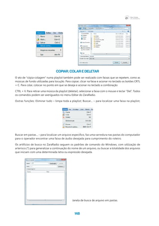 148
COPIAR, COLAR E DELETAR
O ato de “cópia-colagem” numa playlist também pode ser realizado com faixas que se repetem, como as
músicas de fundo utilizadas para locução. Para copiar, clicar na faixa e acionar no teclado os botões CRTL
+ C. Para colar, colocar no ponto em que se deseja e acionar no teclado a combinação
CTRL + V. Para retirar uma música da playlist (deletar), selecionar a faixa com o mouse e teclar “Del”. Todos
os comandos podem ser averiguados no menu Editar do ZaraRadio.
Outras funções: Eliminar tudo – limpa toda a playlist; Buscar... – para localizar uma faixa na playlist;
Buscar em pastas... – para localizar um arquivo específico, faz uma varredura nas pastas do computador
para o operador encontrar uma faixa de áudio desejada para cumprimento do roteiro.
Os artifícios de busca no ZaraRadio seguem os padrões de comando do Windows, com utilização de
arterisco (*) para generalizar a continuação do nome de um arquivo, ou buscar a totalidade dos arquivos
que iniciam com uma determinada letra ou expressão desejada.
Janela de busca de arquivo em pastas.
 