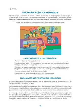 15
EDUCOMUNICAÇÃO SOCIOAMBIENTAL
Educomunicação é um campo de saberes e práticas relacionadas ao uso pedagógico da comunicação e
à comunicação social educativa. Educomunicação ambiental, ou socioambiental, é um conceito político-
pedagógico que assimila a experiência da Educomunicação em ações de intervenção e educação ambiental.
(Fonte: http://educom-socioambiental.blogspot.com/ consultado em 04/12/2008)
Características da Educomunicação:
•	 Promove o desenvolvimento da cidadania.
•	 Fundamenta sua política de comunicação educativa em princípios da democratização,
promoção, autonomia e emancipação.
•	 Estimula a participação na criação e na gestão dos meios de comunicação, fortalecendo o
protagonismo dos indivíduos que (se) educam para a construção de sociedades sustentáveis.
•	Promove inclusão ampla no direito à comunicação.
•	 Envolve a relação entre comunicação, educação e sustentabilidade.
Comunicação não é o mesmo que informação!
A comunicação de que falamos compreende a arte de dialogar, de conversar, de maneira crítica, de
forma a distinguir o verdadeiro do falso.
As tecnologias de informação/comunicação são alguns dos meios pelos quais podemos nos comunicar. A
finalidade,porém,napráticaEducomunicativa,équeessesmeiossejamportadoresdeconteúdosparaaeducação
para o ambiente e sejam os membros da comunidade os produtores e comunicadores destes conteúdos.
A participação da comunidade, na prática educomunicativa, traz para o grupo uma comunicação para
todas e todos, mais participativa e democrática – em comunhão. Essa prática pode evitar ruídos e
sérios conflitos em comunidades. Portanto, é de extrema importância para o sucesso da implantação
da Agenda 21 Escolar a partir de sua escola e nas demais escolas do Estado do Rio de Janeiro.
 