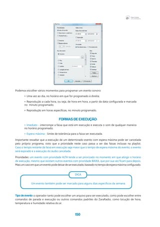150
Podemos escolher vários momentos para programar um evento sonoro:
•	 Uma vez ao dia, no horário em que for programado à direita;
•	 Reprodução a cada hora, ou seja, de hora em hora, a partir da data configurada e marcada
no  minuto programado;
•	 Reprodução em horas específicas, no minuto programado.
Formas de execução:
•	 Imediato - interrompe a faixa que está em execução e executa o som de qualquer maneira
no horário programado;
•	 Espera máxima - limite de tolerância para a faixa ser executada.
Importante ressaltar que a execução de um determinado evento com espera máxima pode ser cancelada
pelo próprio programa, visto que a prioridade neste caso passa a ser das faixas inclusas na playlist.
Caso o tempo restante da faixa em execução seja maior que o tempo de espera máxima do evento, o evento
será expirado e a execução do áudio cancelada.
Prioridades: um evento com prioridade ALTA tende a ser priorizado no momento em que atingir o horário
de execução, mesmo que existam outros eventos com prioridade BAIXA, que por sua vez ficam para depois.
Maisumcasoemqueumeventopodedeixardeserexecutado,baseadonotempodeesperamáximaconfigurado.
DICA
Um evento também pode ser marcado para alguns dias específicos da semana.
Tipo de evento: o operador tanto pode escolher um arquivo para ser executado, como pode escolher entre
comandos de parada e execução ou outros comandos padrões do ZaraRadio, como locução de hora,
temperatura e humidade relativa do ar.
 