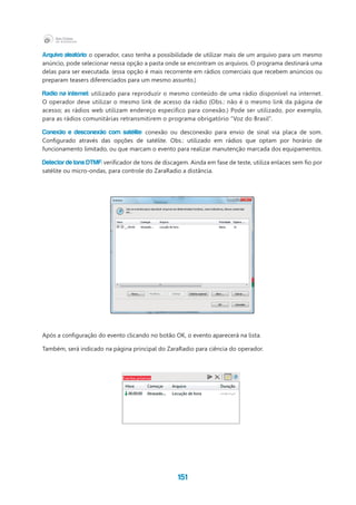 151
Arquivo aleatório: o operador, caso tenha a possibilidade de utilizar mais de um arquivo para um mesmo
anúncio, pode selecionar nessa opção a pasta onde se encontram os arquivos. O programa destinará uma
delas para ser executada. (essa opção é mais recorrente em rádios comerciais que recebem anúncios ou
preparam teasers diferenciados para um mesmo assunto.)
Radio na internet: utilizado para reproduzir o mesmo conteúdo de uma rádio disponível na internet.
O operador deve utilizar o mesmo link de acesso da rádio (Obs.: não é o mesmo link da página de
acesso; as rádios web utilizam endereço específico para conexão.) Pode ser utilizado, por exemplo,
para as rádios comunitárias retransmitirem o programa obrigatório “Voz do Brasil”.
Conexão e desconexão com satélite: conexão ou desconexão para envio de sinal via placa de som.
Configurado através das opções de satélite. Obs.: utilizado em rádios que optam por horário de
funcionamento limitado, ou que marcam o evento para realizar manutenção marcada dos equipamentos.
Detector de tons DTMF: verificador de tons de discagem. Ainda em fase de teste, utiliza enlaces sem fio por
satélite ou micro-ondas, para controle do ZaraRadio a distância.
Após a configuração do evento clicando no botão OK, o evento aparecerá na lista.
Também, será indicado na página principal do ZaraRadio para ciência do operador.
 