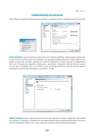 152
CONFIGURAÇÕES DE EXECUÇÃO
Para configurar algumas funções básicas de operação, é necessário voltar às opções do menu Ferramentas.
Volume gradativo: a guia é relativa ao volume de início e final de cada faixa. Sobreposição significa que
o início de cada faixa de áudio irá se sobrepor nos segundos configurados sobre a faixa anterior – por
padrão, 8 segundos. Esmaecer significa que a faixa irá abaixando o volume quando for chegando ao
final, com a duração dos segundos configurados – por padrão, 4 segundos. Detectar final de arquivo
faz com que o ZaraRadio, por si só, detecte o som esmaecido próximo ao final da faixa de áudio e
passe para a próxima faixa da playlist – por padrão, -26 dB.
Detector de silêncio: caso o volume da faixa de áudio não aumente no tempo configurado – por padrão
do programa, 15 segundos, o ZaraRadio se encarrega de passar para a próxima faixa de áudio. Evita que a
radio se mantenha em silêncio por muito tempo por conta de uma provável falha de arquivo.
 