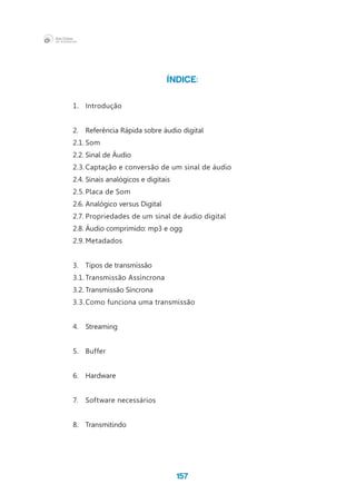 157
ÍNDICE:
1.	Introdução
2.	 Referência Rápida sobre áudio digital
2.1.	Som
2.2.	Sinal de Áudio
2.3.	Captação e conversão de um sinal de áudio
2.4.	Sinais analógicos e digitais
2.5.	Placa de Som
2.6.	Analógico versus Digital
2.7.	Propriedades de um sinal de áudio digital
2.8.	Áudio comprimido: mp3 e ogg
2.9.	Metadados
3.	 Tipos de transmissão
3.1.	Transmissão Assíncrona
3.2.	Transmissão Síncrona
3.3.	Como funciona uma transmissão
4.	Streaming
5.	Buffer
6.	 Hardware
7.	 Software necessários
8.	Transmitindo
 