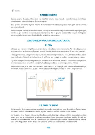 159
1.INTRODUÇÃO
Com	o	advento	da	web	2.0	fi	cou	cada	vez	mais	fácil	ter	uma	rádio	na	web	e	encontrar	novos	caminhos	e	
maneiras para a democratização da comunicação.
Esta	apostila	tem	como	objetivo	mostrar	de	maneira	simplifi	cada	as	etapas	de	montagem	e	estruturação	
de uma rádio web.
Uma	rádio	web	consiste	numa	emissora	de	áudio	que	utiliza	a	Internet	para	transmitir	sua	programação,	
similar ao que acontece no rádio que usamos no dia-a-dia, só que, no caso da rádio web, ele é integrado
ao	computador.Sendo	assim	desejo	à	todos	uma	ótima	transmissão.
2. REfERêNCIA RÁPIDA SOBRE ÁUDIO DIGITAL
2.1. SOM
Afi	nal,	o	que	é	o	som?	Simplifi	cando,	o	som	é	uma	vibração	de	um	meio	material.	Por	vibração	podemos	
entender como sendo uma onda, que é um ente que transporta uma perturbação de um meio material.
No ar, por exemplo, uma perturbação da pressão atmosférica provoca uma onda, devido à elasticidade de
suas moléculas chocando-se mutuamente de tal forma que essa perturbação é transportada no espaço.
Quando essa perturbação chega ao nosso ouvido ou num microfone, ela causa a vibração das respectivas
membranas e ambos convertem essa perturbação da pressão do ar numa equivalente elétrica.
Nessa transformação, o meio pelo qual essa onda passou a se propagar bem como sua fenomenologia
mudaram, mas a sua essência, que é a informação contida na perturbação - o sinal -, foi preservada.
2.2 .SINAL DE ÁUDIO
Uma	maneira	de	representar	esse	sinal	de	informação	sonora	é	por	meio	de	gráficos.	Suponha	que	
você está no sofá de sua casa ouvindo alguém tocando sanfona no outro lado da sala.
As vibrações do ar chegam até seus ouvidos. Essas oscilações na pressão atmosférica (que nada mais é do
que a força que as moléculas de ar aplicam numa área) fazem com que a membrana auditiva de cada um
dos seus ouvidos também vibre, e a partir disso um complicado processo de conversão ocorre até que
esse sinal chegue bem dentro da sua cabeça de tal forma que você escute o som da sanfona.
 