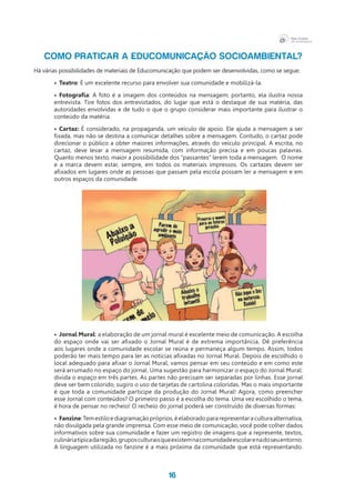 16
COMO PRATICAR A EDUCOMUNICAÇÃO SOCIOAMBIENTAL?
Há várias possibilidades de materiais de Educomunicação que podem ser desenvolvidas, como se segue:
•	 Teatro: É um excelente recurso para envolver sua comunidade e mobilizá-la.
•	 Fotografia: A foto é a imagem dos conteúdos na mensagem; portanto, ela ilustra nossa
entrevista. Tire fotos dos entrevistados, do lugar que está o destaque de sua matéria, das
autoridades envolvidas e de tudo o que o grupo considerar mais importante para ilustrar o
conteúdo da matéria.
•	 Cartaz: É considerado, na propaganda, um veículo de apoio. Ele ajuda a mensagem a ser
fixada, mas não se destina a comunicar detalhes sobre a mensagem. Contudo, o cartaz pode
direcionar o público a obter maiores informações, através do veículo principal. A escrita, no
cartaz, deve levar a mensagem resumida, com informação precisa e em poucas palavras.
Quanto menos texto, maior a possibilidade dos “passantes” lerem toda a mensagem. O nome
e a marca devem estar, sempre, em todos os materiais impressos. Os cartazes devem ser
afixados em lugares onde as pessoas que passam pela escola possam ler a mensagem e em
outros espaços da comunidade.
•	Jornal Mural: a elaboração de um jornal mural é excelente meio de comunicação. A escolha
do espaço onde vai ser afixado o Jornal Mural é de extrema importância. Dê preferência
aos lugares onde a comunidade escolar se reúna e permaneça algum tempo. Assim, todos
poderão ter mais tempo para ler as notícias afixadas no Jornal Mural. Depois de escolhido o
local adequado para afixar o Jornal Mural, vamos pensar em seu conteúdo e em como este
será arrumado no espaço do jornal. Uma sugestão para harmonizar o espaço do Jornal Mural:
divida o espaço em três partes. As partes não precisam ser separadas por linhas. Esse jornal
deve ser bem colorido, sugiro o uso de tarjetas de cartolina coloridas. Mas o mais importante
é que toda a comunidade participe da produção do Jornal Mural! Agora, como preencher
esse Jornal com conteúdos? O primeiro passo é a escolha do tema. Uma vez escolhido o tema,
é hora de pensar no recheio! O recheio do jornal poderá ser construído de diversas formas:
•	 Fanzine:Temestiloediagramaçãopróprios,éelaboradopararepresentaraculturaalternativa,
não divulgada pela grande imprensa. Com esse meio de comunicação, você pode colher dados
informativos sobre sua comunidade e fazer um registro de imagens que a represente, textos,
culináriatípicadaregião,gruposculturaisqueexistemnacomunidadeescolarenadoseuentorno.
A linguagem utilizada no fanzine é a mais próxima da comunidade que está representando.
 