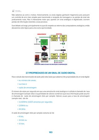 163
Não sabemos ao certo o motivo. Historicamente, os sinais digitais ganharam hegemonia pois possuem
um controle de erro mais simples para transmissão e recepção de mensagens e as perdas de sinal são
praticamente nulas. Mas é interessante notar que, quando um sinal analógico é digitalizado, ocorrem
perdas de informação inerentes a esse processo.
Esse debate vai longe, principalmente no que diz respeito ao retorno dos computadores analógicos, então
deixaremos este tópico para uma outra oportunidade.
2.7. Propriedades de um sinal de áudio digital
Para o estudo das transmissões de áudio pela rede, basta que saibamos três propriedades de um sinal digital:
•	eu número de canais,
•	sua taxa e
•	razão de amostragem
O número de vezes por segundo em que uma amostra do sinal analógico é colhida é chamado de  taxa
de amostragem (sample rate) e a quantidade de valores numéricos que essa informação pode assumir
é chamada de razão de amostragem (bits per sample). Valores usuais para a taxa de amostragem
(sample rate) são de:
•	11,025KHz (11025 amostras por segundo),
•	2,05KHz ou
•	44.1KHz
A razão de amostragem (bits per sample) costuma ser de:
•	8 bits,
•	16 bits ou
•	32 bits,
 
