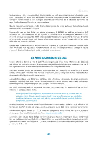 164
Lembrando que 1 bit é a menor unidade de informação, que pode assumir apenas dois valores diferentes,
0 ou 1 (verdadeiro ou falso). Pode assumir até 256 valores diferentes, ou seja, pode representar até 256
valores de tensão elétrica (o sinal analógico) diferentes. Já um número de 16 bits pode representar até
cerca de 65 mil valores diferentes, e assim por diante.
Quanto maiores forem a taxa e a razão de amostragem, mais alta será a qualidade do sinal digitalizado
com relação ao sinal analógico original.
Por exemplo, para um sinal digital com taxa de amostragem de 11,025KHz e razão de amostragem de 8
bits possui um 11025 valores de 8 bits por segundo. Já com uma taxa de amostragem de 44100KHz e razão
de 16bits temos, a cada segundo, 44100 amostras podendo cada uma representar 65 mil níveis diferentes
de perturbação sonora, o que é mais do que suficiente para pessoas comuns não perceberem que estão
escutando um sinal não-contínuo.
Quando você grava um áudio no seu computador, o programa de gravação normalmente armazena todas
essas informações num arquivo cujo nome termina com um  .wav, por exemplo audio.wav. Esse tipo de arquivo
é chamado de Wave File (arquivo de onda), em alusão à ondas sonoras.
2.8. Áudio comprimido: mp3 e ogg
Chegou a hora de darmos o pulo do gato. O áudio digitalizado ocupa muita informação. Da discussão
precedente, um áudio com milhares de amostras por segundo tendo cada amostra um tamanho de 8 a 32
bits supera em muito a capacidade de armazenamento dos computadores atuais.
Armazenar arquivos do tipo wav gasta tanto espaço que você não conseguiria ter muitas horas de música
em seu computador. Transmitir essas músicas pela internet, então, nem pensar. Com a velocidade atual
das conexões é inviável transmitir tais arquivos.
A solução tecnológica para driblar esse obstáculo foi o advento da compressão dos arquivos de áudio.
Da mesma forma que você pode compactar um arquivo num outro de tamanho menor (texto ou imagem),
também é possível comprimir arquivos de áudio para tamanhos menores.	
Isso é feito eliminando do áudio frequências inaudíveis ou pouco audíveis por seres humanos e utilizando
métodos de compactação de dados.
Um arquivo de áudio comprimido, dependendo de suas características, pode ser mais de
dez vezes menor do que o arquivo wav original. É esse tamanho reduzido que possibilita
as rádios via internet, que nada mais são do que transferências de arquivos de áudio
comprimido, ao vivo ou não.
Os dois formatos de arquivos de áudio comprimidos mais conhecidos são o  MP3 e o OGG. O MP3 não é um
formato em Copyleft (livre) e já é um pouco antigo, enquanto que o OGG é livre e de maior performance.
Para fazer um arquivo em MP3 ou OGG, é necessário comprimir o áudio original. Para ouvi-lo, é preciso
descompactá-lo, e isso é feito através de alguns programas de áudio.
Assim como para o áudio digital do tipo wav tem suas propriedades de amostragem, o áudio comprimido
tem sua razão de amostragem (bitrate) em kbps (mil bits por segundo) e quando descompactado também
apresenta uma taxa de amostragem de 11,025KHz, 22,05KHz ou 44.1KHz e valores de bits por amostra (bits
per sample) de 8 ou 16.
 