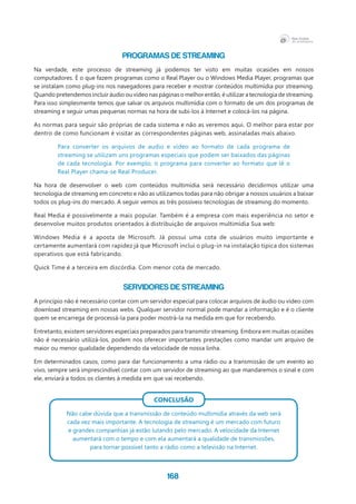 168
Programas de Streaming
Na verdade, este processo de streaming já podemos ter visto em muitas ocasiões em nossos
computadores. É o que fazem programas como o Real Player ou o Windows Media Player, programas que
se instalam como plug-ins nos navegadores para receber e mostrar conteúdos multimídia por streaming.
Quando pretendemos incluir áudio ou vídeo nas páginas o melhor então, é utilizar a tecnologia de streaming.
Para isso simplesmente temos que salvar os arquivos multimídia com o formato de um dos programas de
streaming e seguir umas pequenas normas na hora de subi-los à Internet e colocá-los na página.
As normas para seguir são próprias de cada sistema e não as veremos aqui. O melhor para estar por
dentro de como funcionam é visitar as correspondentes páginas web, assinaladas mais abaixo.
Para converter os arquivos de audio e vídeo ao formato de cada programa de
streaming se utilizam uns programas especiais que podem ser baixados das páginas
de cada tecnologia. Por exemplo, o programa para converter ao formato que lê o
Real Player chama-se Real Producer.
Na hora de desenvolver o web com conteúdos multimídia será necessário decidirmos utilizar uma
tecnologia de streaming em concreto e não as utilizamos todas para não obrigar a nossos usuários a baixar
todos os plug-ins do mercado. A seguir vemos as três possíveis tecnologias de streaming do momento.
Real Media é possivelmente a mais popular. Também é a empresa com mais experiência no setor e
desenvolve muitos produtos orientados à distribuição de arquivos multimídia Sua web:
Windows Media é a aposta de Microsoft. Já possui uma cota de usuários muito importante e
certamente aumentará com rapidez já que Microsoft inclui o plug-in na instalação típica dos sistemas
operativos que está fabricando.
Quick Time é a terceira em discórdia. Com menor cota de mercado.
Servidores de Streaming
A princípio não é necessário contar com um servidor especial para colocar arquivos de áudio ou vídeo com
download streaming em nossas webs. Qualquer servidor normal pode mandar a informação e é o cliente
quem se encarrega de processá-la para poder mostrá-la na medida em que for recebendo. 	
Entretanto, existem servidores especiais preparados para transmitir streaming. Embora em muitas ocasiões
não é necessário utilizá-los, podem nos oferecer importantes prestações como mandar um arquivo de
maior ou menor qualidade dependendo da velocidade de nossa linha.
Em determinados casos, como para dar funcionamento a uma rádio ou a transmissão de um evento ao
vivo, sempre será imprescindível contar com um servidor de streaming ao que mandaremos o sinal e com
ele, enviará a todos os clientes à medida em que vai recebendo.
Conclusão
Não cabe dúvida que a transmissão de conteúdo multimídia através da web será
cada vez mais importante. A tecnologia de streaming é um mercado com futuro
e grandes companhias já estão lutando pelo mercado. A velocidade da Internet
aumentará com o tempo e com ela aumentará a qualidade de transmissões,
para tornar possível tanto a rádio como a televisão na Internet.
 