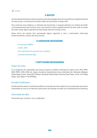169
5. Buffer
Astransmissõesdeáudioemtemporealtemasériadesvantagemdeseremsuscetíveisaocongestionamento
da rede, já que o ouvinte precisa receber dados da transmissão o tempo todo.
Para contornar esse problema, os softwares de transmissão e recepção adotaram um sistema de buffer,
um armazenamento que funciona como uma memória contra congestionamento da rede, onde o tocador
de áudio recebe alguns segundos da transmissão antes de começar a tocar.
Dessa forma ele sempre terá armazenado alguns segundos e caso a transmissão interrompa
temporariamente a música não precisa parar.
6. Hardware necessário
•	 Processador 600Mhz
•	 64 Mb  RAM
•	 Kit multimídia com placa de som e speakers
•	 Conexão de Banda larga
7. Softwares necessários
Player de mídia
É um programa de computador que executa arquivos contendo multimídia em geral como: MP3, WMA,
WAV, MPEG, VCDs, DVDs etc. Alguns tocadores (reprodutores) mais conhecidos são: Silverjuke, BSplayer,
Media Player Classic, PowerDVD, MPlayer, Windows Media Player, Winamp, Real Player, iTunes, VLC Media
Player, Gom Player e The KMPlayer.
Encoder (Codificador)
Esta ferramenta realiza a tarefa de possibilita a conversão dos sinais saídos do seu computador para serem
transmitidos ao vivo ou on-demand, sendo assim, ele interliga sua rádio com a distribuidora de streaming.
Automação de rádio
Ferramenta que “conversa” com o codificador.
 