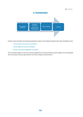 170
8. Transmitindo
Existem vários servidores de streaming gratuitos e pagos. Os servidores gratuitos tem várias limitações como:
•	 Transmissão com pouco consistência,
•	 Quantidade de ouvintes limitadas,
•	 Quase sempre propagandas vinculadas
Já os servidores pagos um dos seus maiores problemas é de ordem financeira, pois exigem uma mensalidade
não muito baixa mas que apresentam uma ótima relação custo/benefício.
 