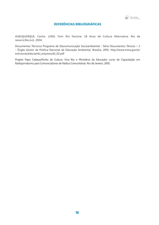 18
REFERÊNCIAS BIBLIOGRÁFICAS
ALBUQUERQUE, Carlos. LEÃO, Tom: Rio Fanzine: 18 Anos de Cultura Alternativa. Rio de
Janeiro:Record, 2004.
Documentos Técnicos Programa de Educomunicação Socioambiental - Série Documentos Ténicos – 2
- Órgão Gestor da Política Nacional de Educação Ambiental. Brasília, 2005. http://www.mma.gov.br/
estruturas/educamb/_arquivos/dt_02.pdf
Projeto Papo Cabeça/Ponto de Cultura: Viva Rio e Ministério da Educação: curso de Capacitação em
Radiojornalismo para Comunicadores de Rádios Comunitárias: Rio de Janeiro, 2005.
 