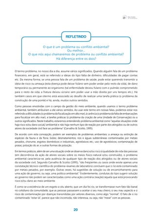20
REFLETINDO
O que é um problema ou conflito ambiental?
Ou melhor...
O que nós aqui chamaremos de problema ou conflito ambiental?
Há diferença entre os dois?
O termo problema, no nosso dia a dia, assume vários significados. Quando alguém fala de um problema
financeiro, em geral, está se referindo a ideias do tipo falta de dinheiro, dificuldades de pagar contas
etc. Da mesma forma, se uma pessoa fala de um problema de saúde, pode estar querendo transmitir a
ideia de risco ou ameaça (esta doença pode deixar fulano sem poder andar pelo resto da vida), de dano
temporário ou permanente ao organismo (tal enfermidade deixou fulano com o pulmão comprometido
para o resto da vida; a fratura deixou sicrano sem poder usar a mão direita por uns tempos etc.). Há
também casos em que otermo está associado ao desafio de realizar uma tarefa prática (o problema da
construção de uma ponte) e há, ainda, muitos outros sentidos.
Como pessoas envolvidas com o campo da gestão do meio ambiente, quando usamos o termo problema
ambiental, também atribuíram a ele vários sentidos. Ao usar este termo em nossas falas, podemos estar nos
referindoadificuldades(oproblemadafiscalizaçãoemaltomar),àcarência(oproblemadafaltadeembarcações
para fiscalizar em alto mar), a tarefas práticas (o problema da criação de uma Unidade de Conservação) ou a
outros significados. Neste trabalho, estaremos entendendo problema ambiental como “aquelas situações onde
haja risco e/ou dano social/ ambiental e não haja nenhum tipo de reação por parte dos atingidos ou de outros
atores da sociedade civil face ao problema” (Carvalho & Scotto, 1995).
De acordo com esta concepção, podem ser exemplos de problemas ambientais: a ameaça ou extinção de
espécies da fauna e da flora; lixões; desmatamentos; rios e águas subterrâneas contaminadas por metais
pesados, chorume, esgotos domésticos e industriais, agrotóxicos etc.; uso de agrotóxicos; contaminação de
praias; poluição do ar; e outras formas de poluição.
Emtermospráticos,alémdeserumasituaçãoondeseobservadano e/ou risco à qualidade de vida das pessoas
(em decorrência da ação de atores sociais sobre os meios físico-natural e/ou construído), o problema
ambiental caracteriza-se, pela ausência de qualquer tipo de reação dos atingidos ou de atores sociais
da sociedade civil. Segundo Carvalho & Scotto (1995), “são freqüentes os casos onde existe apenas uma
constatação técnico-científica do problema–exames de laboratório concluem que o rio está contaminado
por metais pesados, por exemplo. Outras vezes, há sugestões de solução ou de encaminhamento para
uma ação de governo, ou seja, uma política ambiental.” Evidentemente, condutas do tipo sugerir solução
ao governo não podem ser caracterizadas como uma ação contrária (reação) àquela que está provocando
risco e/ou dano ao meio ambiente.
É como se a existência de um esgoto a céu aberto, que um dia foi rio, se transformasse num fato tão banal
no cotidiano da comunidade, que as pessoas passassem a aceitar o seu mau cheiro, o seu mau aspecto e o
risco de contaminação por doenças transmitidas por vetores diversos, como algo “normal”. O fato de o rio
contaminado “estar lá”, parece que não incomoda, não interessa, ou seja, não “mexe” com as pessoas.
 
