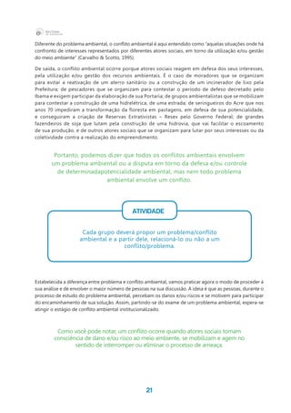 21
Diferente do problema ambiental, o conflito ambiental é aqui entendido como “aquelas situações onde há
confronto de interesses representados por diferentes atores sociais, em torno da utilização e/ou gestão
do meio ambiente” (Carvalho & Scotto, 1995).
De saída, o conflito ambiental ocorre porque atores sociais reagem em defesa dos seus interesses,
pela utilização e/ou gestão dos recursos ambientais. É o caso de moradores que se organizam
para evitar a reativação de um aterro sanitário ou a construção de um incinerador de lixo pela
Prefeitura; de pescadores que se organizam para contestar o período de defeso decretado pelo
Ibama e exigem participar da elaboração de sua Portaria; de grupos ambientalistas que se mobilizam
para contestar a construção de uma hidrelétrica, de uma estrada; de seringueiros do Acre que nos
anos 70 impediram a transformação da floresta em pastagens, em defesa de sua potencialidade,
e conseguiram a criação de Reservas Extrativistas – Resex pelo Governo Federal; de grandes
fazendeiros de soja que lutam pela construção de uma hidrovia, que vai facilitar o escoamento
de sua produção, e de outros atores sociais que se organizam para lutar por seus interesses ou da
coletividade contra a realização do empreendimento.
Estabelecida a diferença entre problema e conflito ambiental, vamos praticar agora o modo de proceder à
sua análise e de envolver o maior número de pessoas na sua discussão. A ideia é que as pessoas, durante o
processo de estudo do problema ambiental, percebam os danos e/ou riscos e se motivem para participar
do encaminhamento de sua solução. Assim, partindo-se do exame de um problema ambiental, espera-se
atingir o estágio de conflito ambiental institucionalizado.
Portanto, podemos dizer que todos os conflitos ambientais envolvem
um problema ambiental ou a disputa em torno da defesa e/ou controle
de determinadapotencialidade ambiental, mas nem todo problema
ambiental envolve um conflito.
ATIVIDADE
Cada grupo deverá propor um problema/conflito
ambiental e a partir dele, relacioná-lo ou não a um
conflito/problema.
Como você pode notar, um conflito ocorre quando atores sociais tomam
consciência de dano e/ou risco ao meio ambiente, se mobilizam e agem no
sentido de interromper ou eliminar o processo de ameaça.
 
