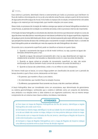 23
Esse sistema é, portanto, delimitado interna e externamente por todos os processos que interferem no
fluxo de matéria e de energia de um rio ou de uma rede de canais fluviais, sempre a partir do fornecimento
de água pela atmosfera (água da chuva). Inclui todos os espaços de circulação, armazenamento e de saídas
da água e do material por ela transportado, que mantêm relações com esses canais.
Desse modo, os processos de circulação de matéria e energia que operam em bacias hidrográficas envolvem os
canais fluviais, as planícies de inundação e as vertentes (encostas), onde os processos internos são importantes.
A formação da bacia hidrográfica se dá através dos desníveis dos terrenos que direcionam sempre os cursos da
água das áreas mais altas (divisor, nascente) para as mais baixas (confluência, foz). As águas superficiais, originárias
de qualquer ponto da área delimitada pelo divisor, saem da bacia passando pela seção definida (canal), e a água
que precipita fora da área da bacia não contribui para o escoamento na seção considerada. Assim, o conceito de
bacia hidrográfica pode ser entendido por meio dos aspectos de rede (hidrográfica) e de relevo.
De acordo com o escoamento superficial, pode-se classificar as bacias em quatro tipos:
1-	  Quando o escoamento das águas se dá de modo contínuo, ou seja, quando as águas são
drenadas diretamente para o mar;
2-  Quando as águas não possuem escoamento até o mar, ou seja, desembocam em lagos ou
simplesmente se perdem nas baixadas ou depressões (como é o caso nas areias do deserto);
3- Quando as águas acham-se privadas do escoamento superficial, ou seja, não existe
estruturação em bacias (também muito comum de acontecer nas areias de desertos); e
4-  Quando as bacias são subterrâneas, onde o rio se infiltra no solo e desaparece.
Do mesmo modo que as bacias, os cursos d’água podem ser classificados de acordo com o período de
tempo durante o qual o fluxo ocorre, destacando-se três tipos:
•	 Os perenes, que mantêm o fluxo o ano inteiro;
•	 Os intermitentes, que mantêm fluxo na estação chuvosa;
•	 Os efêmeros, que apresentam fluxo somente nas chuvas e não têm canal bem definido.
A bacia hidrográfica deve ser considerada como um ecossistema, aqui denominado de geossistema
ou sistema geomorfológico. Lembrando que o sistema é definido como um conjunto de elementos,
seus atributos e as relações entre si, todo sistema é um organismo autônomo, mas ao mesmo tempo
componente de um sistema maior (bacia unitária, microbacia, macrobacia).
ATIVIDADES
a) Com base no mapa de Regiões Hidrográficas do Rio de Janeiro, identifique a região
hidrográfica de onde você mora.
b) Com base no mesmo mapa, identifique o rio de sua cidade. Se, em virtude da escala do mapa,
o rio de sua cidade não constar no mapa, indique o rio mais próximo dela que consta no mapa.
c) De acordo com o mapa do Estado do Rio de Janeiro, identifique a Região de Governo
onde está localizada a sua cidade.
d) Compare o mapa de Regiões Hidrográficas com o mapa de Regiões de Governo indique
uma diferença existente entre as duas formas de divisão regional.
 