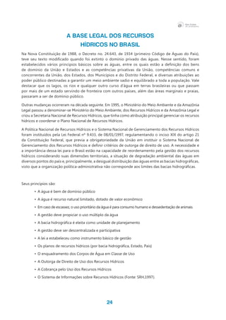 24
A BASE LEGAL DOS RECURSOS
HÍDRICOS NO BRASIL
Na Nova Constituição de 1988, o Decreto no. 24.643, de 1934 (primeiro Código de Águas do País),
teve seu texto modificado quando foi extinto o domínio privado das águas. Nesse sentido, foram
estabelecidos vários princípios básicos sobre as águas, entre os quais estão a definição dos bens
de domínio da União e Estados e as competências privativas da União, competências comuns e
concorrentes da União, dos Estados, dos Municípios e do Distrito Federal, e diversas atribuições ao
poder público destinadas a garantir um meio ambiente sadio e equilibrado a toda a população. Vale
destacar que os lagos, os rios e qualquer outro curso d’água em terras brasileiras ou que passam
por mais de um estado servindo de fronteira com outros países, além das áreas marginais e praias,
passaram a ser de domínio público.
Outras mudanças ocorreram na década seguinte. Em 1995, o Ministério do Meio Ambiente e da Amazônia
Legal passou a denominar-se Ministério do Meio Ambiente, dos Recursos Hídricos e da Amazônia Legal e
criou a Secretaria Nacional de Recursos Hídricos, que tinha como atribuição principal gerenciar os recursos
hídricos e coordenar o Plano Nacional de Recursos Hídricos.
A Política Nacional de Recursos Hídricos e o Sistema Nacional de Gerenciamento dos Recursos Hídricos
foram instituídos pela Lei Federal nº 9.433, de 08/01/1997, regulamentando o inciso XIX do artigo 21
da Constituição Federal, que previa a obrigatoriedade da União em instituir o Sistema Nacional de
Gerenciamento dos Recursos Hídricos e definir critérios de outorga de direito de uso. A necessidade e
a importância dessa lei para o Brasil estão na capacidade de reordenamento pela gestão dos recursos
hídricos considerando suas dimensões territoriais, a situação de degradação ambiental das águas em
diversos pontos do país e, principalmente, a desigual distribuição das águas entre as bacias hidrográficas,
visto que a organização política-administrativa não corresponde aos limites das bacias hidrográficas.
Seus princípios são:
•	 A água é bem de domínio público
•	 A água é recurso natural limitado, dotado de valor econômico
•	 Em caso de escassez, o uso prioritário da água é para consumo humano e dessedentação de animais
•	 A gestão deve propiciar o uso múltiplo da água
•	 A bacia hidrográfica é eleita como unidade de planejamento
•	 A gestão deve ser descentralizada e participativa
•	 A lei a estabeleceu como instrumento básico de gestão
•	 Os planos de recursos hídricos (por bacia hidrográfica, Estado, País)
•	 O enquadramento dos Corpos de Água em Classe de Uso
•	 A Outorga de Direito de Uso dos Recursos Hídricos
•	 A Cobrança pelo Uso dos Recursos Hídricos
•	 O Sistema de Informações sobre Recursos Hídricos (Fonte: SRH,1997).	
 