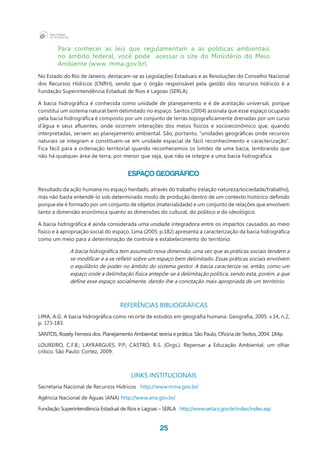 25
Para conhecer as leis que regulamentam a as políticas ambientais
no âmbito federal, você pode   acessar o site do Ministério do Meio
Ambiente (www. mma.gov.br).
No Estado do Rio de Janeiro, destacam-se as Legislações Estaduais e as Resoluções do Conselho Nacional
dos Recursos Hídricos (CNRH), sendo que o órgão responsável pela gestão dos recursos hídricos é a
Fundação Superintendência Estadual de Rios e Lagoas (SERLA).
A bacia hidrográfica é conhecida como unidade de planejamento e é de aceitação universal, porque
constitui um sistema natural bem delimitado no espaço. Santos (2004) assinala que esse espaço ocupado
pela bacia hidrográfica é composto por um conjunto de terras topograficamente drenadas por um curso
d’água e seus afluentes, onde ocorrem interações dos meios físicos e socioeconômico que, quando
interpretadas, servem ao planejamento ambiental. São, portanto, “unidades geográficas onde recursos
naturais se integram e constituem-se em unidade espacial de fácil reconhecimento e caracterização”.
Fica fácil para a ordenação territorial quando reconhecemos os limites de uma bacia, lembrando que
não há qualquer área de terra, por menor que seja, que não se integre a uma bacia hidrográfica.
Espaço geográfico
Resultado da ação humana no espaço herdado, através do trabalho (relação natureza/sociedade/trabalho),
mas não basta entendê-lo sob determinado modo de produção dentro de um contexto histórico definido
porque ele é formado por um conjunto de objetos (materialidade) e um conjunto de relações que envolvem
tanto a dimensão econômica quanto as dimensões do cultural, do político e do ideológico.
A bacia hidrográfica é ainda considerada uma unidade integradora entre os impactos causados ao meio
físico e à apropriação social do espaço. Lima (2005: p.182) apresenta a caracterização da bacia hidrográfica
como um meio para a determinação de controle e estabelecimento do território:
A bacia hidrográfica tem assumido nova dimensão, uma vez que as práticas sociais tendem a
se modificar e a se refletir sobre um espaço bem delimitado. Essas práticas sociais envolvem
o equilíbrio de poder no âmbito do sistema gestor. A bacia caracteriza-se, então, como um
espaço onde a delimitação física antepõe-se à delimitação política, sendo esta, porém, a que
define esse espaço socialmente, dando-lhe a conotação mais apropriada de um território.
REFERÊNCIAS BIBLIOGRÁFICAS
LIMA, A.G. A bacia hidrográfica como recorte de estudos em geografia humana. Geografia, 2005. v.14, n.2,
p. 173-183.
SANTOS, Rozely Ferreira dos. Planejamento Ambiental: teoria e prática. São Paulo, Oficina de Textos, 2004. 184p.
LOUREIRO, C.F.B.; LAYRARGUES, P.P.; CASTRO, R.S. (Orgs.). Repensar a Educação Ambiental: um olhar
crítico. São Paulo: Cortez, 2009.
LINKS INSTITUCIONAIS
Secretaria Nacional de Recursos Hídricos http://www.mma.gov.br/
Agência Nacional de Águas (ANA) http://www.ana.gov.br/
Fundação Superintendência Estadual de Rios e Lagoas – SERLA http://www.serla.rj.gov.br/index/index.asp
 