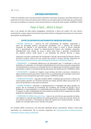 27
Enfoque Participativo
“Pode ser entendido como uma aproximação sistemática a processos de grupos, buscando mobilizar seus
potenciais e fornecer-lhes instrumentos para melhorar as suas ações pelas contribuições dos participantes
e em que se manifesta e incorpora o meio socioeconômico e cultural de cada situação” (CORDIOLLI, 2005)
.
Falar é fácil... difícil é fazer!
Esse é um desafio de toda prática pedagógica: transformar a teoria em prática. Por isso mesmo,
apresentamos, a seguir, alguns instrumentos que podem facilitar a integração das pessoas em um processo
participativo de planejamento.
ENTRE OS DIFERENTES INSTRUMENTOS, MERECEM DESTAQUE:
•	 OFICINA (Workshop) – trata-se de uma metodologia de trabalho, organizada a
partir de atividades práticas, previamente planejadas, com o objetivo de propiciar
condições de reflexão e de aprendizado. Como sugere o nome, a oficina pretende
que o aprendizado se realize no desenvolvimento prático dos trabalhos propostos,
estabelecendo uma relação de causa e efeito entre fazer e aprender. Considerando
seu objetivo prático, pode prever o uso planejado de diversas técnicas e jogos;
Sugerimos consultar a publicação de Honsberger e George, denominada Facilitando oficinas:
da teoria à prática. Trata-se de uma cartilha que ensina a construir oficinas, disponível em
http://www.portaldovoluntario.org.br/site/pagina.php?idmenu=5&bibliotecaPage=9.
•	 MODERAÇÃO – o moderador diferencia-se do especialista, pois “o moderador é mais um
facilitador, um catalisador, um orientador metodológico para o processo, enquanto o especialista
é essencialmente um assessor, um orientador técnico, um agente que irá transferir conhecimentos
para facilitar a análise e a tomada de decisão pelo grupo, sem decidir por ele” (CORDIOLLI, 2005);
•	 VISUALIZAÇÃO – consiste no “registro visual contínuo de todo o processo, mantendo as
idéias sempre acessíveis para todos. Desse modo, as contribuições não se perdem, sendo mais
objetivas e mais transparentes para todo o grupo” (CORDIOLLI, 2005);
•	 TRABALHO EM GRUPO – segundo Cordiolli (2005), “é adotado para aumentar a eficácia da
comunicação e garantir um momento intensivo de criação, gerando idéias que possam ser o
ponto de partida para a discussão em plenária”;
•	 SESSÕES PLENÁRIAS – permitem “o aperfeiçoamento e a lapidação das idéias geradas nos
grupos. São os momentos de socialização dos resultados, das tomadas de decisão e de se
estabelecer a responsabilidade e a cumplicidade pelo resultado alcançado” (CORDIOLLI, 2005).
É o espaço no qual a multiplicidade de vozes poderá ser ouvida de forma organizada e as idéias
poderão ser negociadas e sistematizadas;
•	 TEMPESTADE DE IDEIAS (brainstorming) – trata-se de uma técnica para geração de idéias,
cujo objetivo é a solução de problemas ou tarefas geralmente a cargo de um grupo. Prevê, em
um primeiro momento, a “formulação de idéias de maneira livre”; posteriormente, “as idéias
podem ser criticadas pelos outros membros do grupo”.
Em Cordiolli (2005), encontra-se uma descrição detalhada desses instrumentos. Acesse o texto para
aprofundar sua compreensão. Ele se encontra disponível em http//www.preac.unicamp.br/arquivo/
materiais/txt_apoio_sergio_cordiolli.pdf.
 