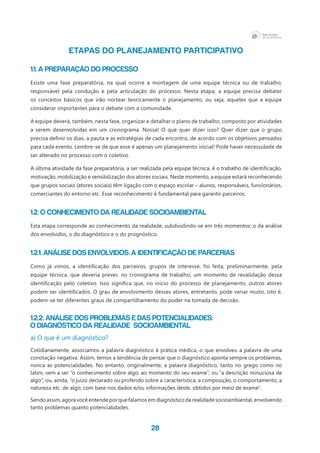 28
ETAPAS DO PLANEJAMENTO PARTICIPATIVO
1.1. A preparação do processo
Existe uma fase preparatória, na qual ocorre a montagem de uma equipe técnica ou de trabalho,
responsável pela condução e pela articulação do processo. Nesta etapa, a equipe precisa debater
os conceitos básicos que irão nortear teoricamente o planejamento, ou seja, aqueles que a equipe
considerar importantes para o debate com a comunidade.
A equipe deverá, também, nesta fase, organizar e detalhar o plano de trabalho, composto por atividades
a serem desenvolvidas em um cronograma. Nossa! O que quer dizer isso? Quer dizer que o grupo
precisa definir os dias, a pauta e as estratégias de cada encontro, de acordo com os objetivos pensados
para cada evento. Lembre-se de que esse é apenas um planejamento inicial! Pode haver necessidade de
ser alterado no processo com o coletivo.
A última atividade da fase preparatória, a ser realizada pela equipe técnica, é o trabalho de identificação,
motivação, mobilização e sensibilização dos atores sociais. Neste momento, a equipe estará reconhecendo
que grupos sociais (atores sociais) têm ligação com o espaço escolar – alunos, responsáveis, funcionários,
comerciantes do entorno etc. Esse reconhecimento é fundamental para garantir parceiros.
1.2. O conhecimento da realidade socioambiental
Esta etapa corresponde ao conhecimento da realidade, subdividindo-se em três momentos: o da análise
dos envolvidos, o do diagnóstico e o do prognóstico.
1.2.1. Análise dos Envolvidos: a identificação de parcerias
Como já vimos, a identificação dos parceiros, grupos de interesse, foi feita, preliminarmente, pela
equipe técnica, que deveria prever, no cronograma de trabalho, um momento de revalidação dessa
identificação pelo coletivo. Isso significa que, no início do processo de planejamento, outros atores
podem ser identificados. O grau de envolvimento desses atores, entretanto, pode variar muito, isto é,
podem-se ter diferentes graus de compartilhamento do poder na tomada de decisão.
1.2.2. Análise Dos Problemas E Das Potencialidades:
O Diagnóstico Da Realidade Socioambiental
a) O que é um diagnóstico?
Cotidianamente, associamos a palavra diagnóstico à prática médica, o que envolveu a palavra de uma
conotação negativa. Assim, temos a tendência de pensar que o diagnóstico aponta sempre os problemas,
nunca as potencialidades. No entanto, originalmente, a palavra diagnóstico, tanto no grego como no
latim, vem a ser “o conhecimento sobre algo, ao momento do seu exame”; ou “a descrição minuciosa de
algo”; ou, ainda, “o juízo declarado ou proferido sobre a característica, a composição, o comportamento, a
natureza etc. de algo, com base nos dados e/ou informações deste, obtidos por meio de exame”.
Sendo assim, agora você entende por que falamos em diagnóstico da realidade socioambiental, envolvendo
tanto problemas quanto potencialidades.
 
