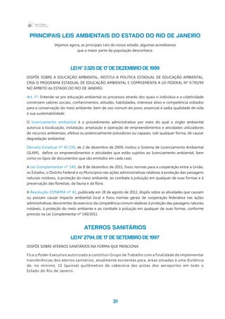 31
PRINCIPAIS LEIS AMBIENTAIS DO ESTADO DO RIO DE JANEIRO
Vejamos agora, as principais Leis do nosso estado, algumas acreditamos
que a maior parte da população desconhece.
LEI Nº 3.325 DE 17 DE DEZEMBRO DE 1999
DISPÕE SOBRE A EDUCAÇÃO AMBIENTAL, INSTITUI A POLITICA ESTADUAL DE EDUCAÇÃO AMBIENTAL,
CRIA O PROGRAMA ESTADUAL DE EDUCAÇÃO AMBIENTAL E COMPLEMENTA A LEI FEDERAL Nº 9.795/99
NO ÂMBITO do ESTADO DO RIO DE JANEIRO.
Art. 1º- Entende-se por educação ambiental os processos através dos quais o indivíduo e a coletividade
constroem valores sociais, conhecimentos, atitudes, habilidades, interesse ativo e competência voltados
para a conservação do meio ambiente, bem de uso comum do povo, essencial à sadia qualidade de vida
e sua sustentabilidade.
O licenciamento ambiental é o procedimento administrativo por meio do qual o órgão ambiental
autoriza a localização, instalação, ampliação e operação de empreendimentos e atividades utilizadores
de recursos ambientais, efetiva ou potencialmente poluidores ou capazes, sob qualquer forma, de causar
degradação ambiental.
Decreto Estadual nº 42.159, de 2 de dezembro de 2009, institui o Sistema de Licenciamento Ambiental
(SLAM),  define os empreendimentos e atividades que estão sujeitos ao licenciamento ambiental, bem
como os tipos de documentos que são emitidos em cada caso.
A Lei Complementar nº 140, de 8 de dezembro de 2011, fixou normas para a cooperação entre a União,
os Estados, o Distrito Federal e os Municípios nas ações administrativas relativas à proteção das paisagens
naturais notáveis, à proteção do meio ambiente, ao combate à poluição em qualquer de suas formas e à
preservação das florestas, da fauna e da flora.
A Resolução CONEMA nº 42, publicada em 28 de agosto de 2012, dispôs sobre as atividades que causam
ou possam causar impacto ambiental local e fixou normas gerais de cooperação federativa nas ações
administrativas decorrentes do exercício da competência comum relativas à proteção das paisagens naturais
notáveis, à proteção do meio ambiente e ao combate à poluição em qualquer de suas formas, conforme
previsto na Lei Complementar nº 140/2011.
ATERROS SANITÁRIOS
LEI Nº 2794, DE 17 DE SETEMBRO DE 1997
DISPÕE SOBRE ATERROS SANITÁRIOS NA FORMA QUE MENCIONA
Fica o Poder Executivo autorizado a constituir Grupo de Trabalho com a finalidade de implementar
transferências dos aterros sanitários, atualmente existentes para, áreas situadas à uma distância
de, no mínimo, 15 (quinze) quilômetros da cabeceira das pistas dos aeroportos em todo o
Estado do Rio de Janeiro.
 