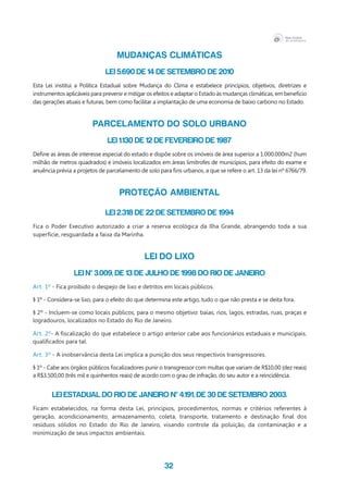 32
MUDANÇAS CLIMÁTICAS
Lei 5.690 de 14 de Setembro de 2010
Esta Lei institui a Política Estadual sobre Mudança do Clima e estabelece princípios, objetivos, diretrizes e
instrumentos aplicáveis para prevenir e mitigar os efeitos e adaptar o Estado às mudanças climáticas, em benefício
das gerações atuais e futuras, bem como facilitar a implantação de uma economia de baixo carbono no Estado.
PARCELAMENTO DO SOLO URBANO
Lei 1.130 de 12 de Fevereiro de 1987
Define as áreas de interesse especial do estado e dispõe sobre os imóveis de área superior a 1.000.000m2 (hum
milhão de metros quadrados) e imóveis localizados em áreas limítrofes de municípios, para efeito do exame e
anuência prévia a projetos de parcelamento de solo para fins urbanos, a que se refere o art. 13 da lei nº 6766/79.
PROTEÇÃO AMBIENTAL
Lei 2.318 de 22 de Setembro de 1994
Fica o Poder Executivo autorizado a criar a reserva ecológica da Ilha Grande, abrangendo toda a sua
superfície, resguardada a faixa da Marinha.
LEI DO LIXO
Lei nº 3.009, de 13 de julho de 1998 do Rio de Janeiro
Art. 1º - Fica proibido o despejo de lixo e detritos em locais públicos.
§ 1º - Considera-se lixo, para o efeito do que determina este artigo, tudo o que não presta e se deita fora.
§ 2º - Incluem-se como locais públicos, para o mesmo objetivo: baías, rios, lagos, estradas, ruas, praças e
logradouros, localizados no Estado do Rio de Janeiro.
Art. 2º- A fiscalização do que estabelece o artigo anterior cabe aos funcionários estaduais e municipais,
qualificados para tal.
Art. 3º - A inobservância desta Lei implica a punição dos seus respectivos transgressores.
§ 1º - Cabe aos órgãos públicos fiscalizadores punir o transgressor com multas que variam de R$10,00 (dez reais)
a R$3.500,00 (três mil e quinhentos reais) de acordo com o grau de infração, do seu autor e a reincidência.
Lei Estadual do Rio de Janeiro nº 4.191, de 30 de Setembro 2003.
Ficam estabelecidos, na forma desta Lei, princípios, procedimentos, normas e critérios referentes à
geração, acondicionamento, armazenamento, coleta, transporte, tratamento e destinação final dos
resíduos sólidos no Estado do Rio de Janeiro, visando controle da poluição, da contaminação e a
minimização de seus impactos ambientais.
 