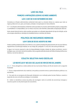 34
LIXO NA RUA
PUNIÇÃO A INFRAÇÕES LESIVAS AO MEIO AMBIENTE
LEI n 3.467, de 14 de setembro de 2000
Considera-se infração administrativa ambiental toda ação ou omissão dolosa ou culposa que viole as
regras jurídicas de uso, gozo, promoção, proteção e recuperação do meio ambiente.
§. 1º - As infrações administrativas ambientais serão apuradas em processo administrativo próprio, assegurados
o contraditório e a ampla defesa, com os meios e recursos a ela inerentes, observadas as disposições desta lei.
Assim através desta lei temos várias sanções que podem ser utilizadas dependendo do tipo de infração, vai de
uma simples advertência, interdição do estabelecimento e restritivas de direitos.
POLITICA DE RECURSOS HIDRICOS
LEI Nº 3239, de 02 de agosto de 1999
Institui a política estadual de Recursos Hídricos; cria o sistema estadual de gerenciamento de recursos hídricos;
regulamenta a Constituição Estadual, em seu artigo 261, parágrafo 1º, inciso VII; e dá outras providências:
A água é um recurso essencial à vida, de disponibilidade limitada, dotada de valores econômico, social e
ecológico, que, como bem de domínio público, terá sua gestão definida através da Política Estadual de Recursos
Hídricos, nos termos desta Lei.
COLETA SELETIVA NAS ESCOLAS
Lei 1831/91 | Lei nº 1831, de 6 de julho de 1991 do Rio de Janeiro.
Art. 1º - Torna obrigatória a coleta seletiva do lixo nas Escolas Públicas do Rio de Janeiro com a seguinte
finalidade:
I - Torna o reaproveitamento dos materiais uma prática constante entre os administradores públicos e os
estudantes;
II - Ser parte de um programa de Educação Ambiental a ser instituído pelas Escolas Públicas, visando à
expansão de uma consciência ecológica na sociedade;
III - Auferir os benefícios sociais da prática da reciclagem, tanto no sentido de economizar energias e
insumos quanto no de preservação do ecossistema.
 
