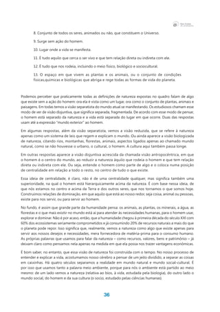 36
8. Conjunto de todos os seres, animados ou não, que constituem o Universo.
9. Surge sem ação do homem.
10. Lugar onde a vida se manifesta.
11. É tudo aquilo que cerca o ser vivo e que tem relação direta ou indireta com ele.
12. É tudo que nos rodeia, incluindo o meio físico, biológico e sociocultural.
13. O espaço em que vivem as plantas e os animais, ou o conjunto de condições
físicas,químicas e biológicas que abriga e rege todas as formas de vida do planeta.
Podemos perceber que praticamente todas as definições de natureza expostas no quadro falam de algo
que existe sem a ação do homem: ora ela é vista como um lugar, ora como o conjunto de plantas, animais e
paisagens. Em todas temos a visão separatista do mundo atual se manifestando. Os estudiosos chamam esse
modo de ver de visão disjuntiva, que significa separada, fragmentada. De acordo com esse modo de pensar,
o homem está separado da natureza e a vida está separada do lugar em que ocorre. Duas das respostas
usam até a expressão “mundo exterior” ao homem.
Em algumas respostas, além da visão separatista, vemos a visão reduzida, que se refere à natureza
apenas como um sistema de leis que regem e explicam o mundo. Ou ainda aparece a visão biologizada
de natureza, citando rios, montanhas, florestas, animais, aspectos ligados apenas ao chamado mundo
natural, como se não houvesse o urbano, o cultural, o homem. A cultura aqui também passa longe.
Em outras respostas aparece a visão disjuntiva acrescida da chamada visão antropocêntrica, em que
o homem é o centro do mundo, ao reduzir a natureza àquilo que rodeia o homem e que tem relação
direta ou indireta com ele. Ou seja, entende o homem como parte de algo e o coloca numa posição
de centralidade em relação a todo o resto, no centro de tudo o que existe.
Essa ideia de centralidade, é claro, não é de uma centralidade qualquer, mas significa também uma
superioridade, na qual o homem está hierarquicamente acima da natureza. É com base nessa ideia, de
que nós estamos no centro e acima da Terra e dos outros seres, que nos tornamos o que somos hoje.
Construímos relações de dominação, em que aquilo que está ao nosso redor, seja coisa, animal ou pessoas,
existe para nos servir, ou para servir ao homem.
No fundo, é assim que grande parte da humanidade pensa: os animais, as plantas, os minerais, a água, as
florestas e o que mais existir no mundo está aí para atender às necessidades humanas, para o homem usar,
explorar e dominar. Não é por acaso, então, que a humanidade chegou à primeira década do século XXI com
60% dos ecossistemas seriamente comprometidos e já consumindo 20% de recursos naturais a mais do que
o planeta pode repor. Isso significa que, realmente, vemos a natureza como algo que existe apenas para
servir aos nossos desejos e necessidades, mera fornecedora de matéria-prima para o consumo humano.
As próprias palavras que usamos para falar da natureza – como recursos, valores, bens e patrimônio – já
deixam claro como pensamos nela apenas na medida em que ela possa nos trazer vantagens econômicas.
É bom saber, no entanto, que essa visão de natureza foi construída com o tempo. No nosso processo de
entender e explicar a vida, acostumamos nosso cérebro a pensar de um jeito dividido, a separar as coisas
em caixinhas. Há quatro séculos separamos a realidade em mundo natural e mundo social-cultural. É
por isso que usamos tanto a palavra meio ambiente, porque para nós o ambiente está partido ao meio
mesmo: de um lado vemos a natureza (relativa ao bíos, à vida, estudada pela biologia), do outro lado o
mundo social, do homem e da sua cultura (o socio, estudado pelas ciências humanas).
 