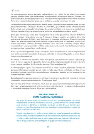 37
No nosso pensamento, fazemos a equação “meio ambiente = bio + socio”. Ou seja, criamos dois mundos
paralelos: o mundo natural, onde está a chamada biodiversidade, e o mundo social, onde está o homem e sua
diversidade cultural. E isso não se expressa só no nosso pensamento. Aparece também nas nossas ações e na
forma como nossa sociedade se organiza, seja na política, na educação, nas ciências – em tudo.
Um exemplo disso é a organização do nosso governo: temos o Ministério do Meio Ambiente (MMA), que trata
de assuntos referentes à natureza, e o Ministério da Cultura (MinC), que cuida dos assuntos referentes à cultura.
Outro exemplo pode ser buscado na organização dos cursos universitários: há os cursos de ciências biológicas
(biologia, medicina etc) e os de ciências humanas (sociologia, antropologia, comunicação social...).
Então, para nossos avós, nossos pais, nossos professores e nossos governantes, cultura é do homem,
florestas tropicais e onça são da natureza. A cadeira do designer brasileiro premiada na última feira
internacional de móveis de Milão é algo do homem, foi produzida pelo homem. O homem inventou a
cadeira e a feira internacional de móveis de Milão, coisas que vão parar na caixinha do mundo social-
cultural. Já a Floresta Amazônica, bioma do Hemisfério Sul da Terra onde se encontra o mogno, de cuja
madeira se fazem cadeiras premiadas em Milão, pertence ao mundo natural. Portanto, Floresta Amazônica
e mogno vão parar na caixinha do mundo natural.
É isso o que os nossos pais falam, o que a nossa escola ensina, o que os livros de ciências comprovam com
suas teorias, o que dizem os institutos de pesquisa, a televisão, os filmes de Hollywood e os jornais. É assim
que somos ensinados a pensar.
No entanto, só achamos que faz sentido pensar assim porque acostumamos nosso cérebro a pensar e agir
assim, de maneira separada. Os especialistas chamam isso de “paradigma da disjunção”. O tamanho do nome
chega a assustar, mas é bem fácil de entender: quer dizer “visão separada, partida”.
A palavra paradigma significa nada mais do que um modo de pensar a realidade, de entender o mundo. Um
paradigma é formado por verdades que são aceitas por todos e que não são contestadas, por ideias em que
acreditamos e que são como óculos com que olhamos e entendemos a realidade, sem nos perguntarmos por
que pensamos dessa maneira.
Especialistas definem paradigma como uma estrutura do pensamento que de modo inconsciente comanda
nossas ideias, nosso discurso e nossas ações. O que isso quer dizer?
Para ficar mais claro, vamos a uma história. Há um texto que circula nas redes sociais da internet que resume
bem o que é um paradigma, como ele se forma e como, de modo inconsciente – ou seja, sem nos darmos conta
–, ele comanda nossa vida. Chama-se “Como nasce um paradigma”.
Para rir e refletir:
Como nasce um paradigma
Um grupo de cientistas pôs cinco macacos numa jaula. No meio da jaula, colocaram
uma escada e, sobre ela, um cacho de bananas. Quando um macaco subia a escada
para apanhar as bananas, os cientistas lançavam um jato de água fria nos que
estavam no chão. Depois de certo tempo, quando um macaco ia subir a escada, os
outros o enchiam de pancadas.
Passado mais algum tempo, nenhum macaco subia mais a escada, apesar da tentação das
bananas.Então,oscientistassubstituíramumdoscincomacacos.Aprimeiracoisaqueelefez
foi subir a escada, mas foi rapidamente retirado pelos outros, que o surraram violentamente.
Depois de algumas surras, o novo integrante do grupo não mais subia a escada.
 