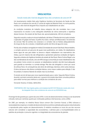 40
Virou notícia
Estudo revela alto nível de desgaste físico dos cortadores de cana em SP
Um levantamento inédito feito pela Vigilância Sanitária da Secretaria de Saúde de São
Paulo com cortadores de cana de 27 usinas da região de Ribeirão Preto, no norte paulista,
revelou o alto nível de desgaste físico imposto aos trabalhadores do setor.
As condições insalubres de trabalho dessa categoria não são novidade, mas o que
impressiona no estudo é uma radiografia detalhada da rotina extenuante e repetitiva
desses homens. No estado de São Paulo são, aproximadamente, 140 mil cortadores.
Segundooestudo,acadaumminutotrabalhado,sãofeitas17flexõesdetroncopelocortador
e aplicados 54 golpes de facão. O joelho fica todo o tempo semiflexionado e há extensão
da cervical. Não há sombra nos canaviais e o cortador não se hidrata adequadamente.
Ao longo do dia, diz o estudo, o trabalhador perde oito litros de água do corpo.
Pordia,sãocortadasecarregadasemmédia12toneladasdecanaemSãoPaulo.Nessetrabalho,
o cortador percorre um percurso de quase nove quilômetros, em média. Os trabalhadores
levam água de casa para beber na lavoura e depois reabastecem nos reservatórios dos
ônibus, que em maioria não são refrigerados e apresentam péssimas condições de higiene.
Segundo a diretora da Vigilância Sanitária do estado de São Paulo, Maria Cristina Megid, uma
das coordenadoras do estudo, cerca de 40% da água consumida por esses trabalhadores não
era potável. Como comem no canavial, os trabalhadores também não têm local adequado
para guardar as marmitas e a comida estraga. Mas eles são obrigados a comer por causa
do esforço físico. As consequências são dores de estômago, diarreias, entre outras doenças.
O dono da lavoura não oferece condições básicas, como mesa e cadeira para refeição. E não
há sanitário. E estamos falando do estado mais rico do Brasil.
O estudo servirá de base para nova regulamentação para o setor. Segundo Maria Cristina,
durante o primeiro semestre deste ano, o governo do estado deve fazer consultas públicas
para editar normas para melhorar a condição dos cortadores de cana.
Fernando Teixeira, O Globo, 18/01/2011.
Disponível em: http://oglobo.globo.com/cidades/mat/2011/01/18/estudo-revela-alto-nivel-
de-desgaste-fisico-dos-cortadores-de-cana-em-sp-923529304.asp.
O estrago foi tão grande que, a partir dos anos 1970, o rumo do desenvolvimento começou a ser duramente
criticado, tanto por cientistas quanto por instituições políticas internacionais, como a ONU.
Em 1987, por exemplo, no relatório Nosso futuro comum (Our Common Future), a ONU colocava a
necessidadedeserepensaromodelodedesenvolvimentoeconômicoadotadopelospaísesindustrializados
e reproduzido pelas nações em desenvolvimento. O relatório ressaltava os riscos do uso dos recursos
naturais sem considerar a capacidade dos ecossistemas, e alertava para a incompatibilidade entre os
padrões de produção e consumo vigentes e a integridade dos ecossistemas do planeta.
 