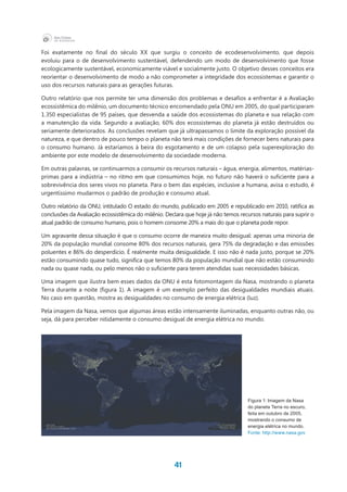 41
Foi exatamente no final do século XX que surgiu o conceito de ecodesenvolvimento, que depois
evoluiu para o de desenvolvimento sustentável, defendendo um modo de desenvolvimento que fosse
ecologicamente sustentável, economicamente viável e socialmente justo. O objetivo desses conceitos era
reorientar o desenvolvimento de modo a não comprometer a integridade dos ecossistemas e garantir o
uso dos recursos naturais para as gerações futuras.
Outro relatório que nos permite ter uma dimensão dos problemas e desafios a enfrentar é a Avaliação
ecossistêmica do milênio, um documento técnico encomendado pela ONU em 2005, do qual participaram
1.350 especialistas de 95 países, que desvenda a saúde dos ecossistemas do planeta e sua relação com
a manutenção da vida. Segundo a avaliação, 60% dos ecossistemas do planeta já estão destruídos ou
seriamente deteriorados. As conclusões revelam que já ultrapassamos o limite da exploração possível da
natureza, e que dentro de pouco tempo o planeta não terá mais condições de fornecer bens naturais para
o consumo humano. Já estaríamos à beira do esgotamento e de um colapso pela superexploração do
ambiente por este modelo de desenvolvimento da sociedade moderna.
Em outras palavras, se continuarmos a consumir os recursos naturais – água, energia, alimentos, matérias-
primas para a indústria – no ritmo em que consumimos hoje, no futuro não haverá o suficiente para a
sobrevivência dos seres vivos no planeta. Para o bem das espécies, inclusive a humana, avisa o estudo, é
urgentíssimo mudarmos o padrão de produção e consumo atual.
Outro relatório da ONU, intitulado O estado do mundo, publicado em 2005 e republicado em 2010, ratifica as
conclusões da Avaliação ecossistêmica do milênio. Declara que hoje já não temos recursos naturais para suprir o
atual padrão de consumo humano, pois o homem consome 20% a mais do que o planeta pode repor.
Um agravante dessa situação é que o consumo ocorre de maneira muito desigual: apenas uma minoria de
20% da população mundial consome 80% dos recursos naturais, gera 75% da degradação e das emissões
poluentes e 86% do desperdício. É realmente muita desigualdade. E isso não é nada justo, porque se 20%
estão consumindo quase tudo, significa que temos 80% da população mundial que não estão consumindo
nada ou quase nada, ou pelo menos não o suficiente para terem atendidas suas necessidades básicas.
Uma imagem que ilustra bem esses dados da ONU é esta fotomontagem da Nasa, mostrando o planeta
Terra durante a noite (figura 1). A imagem é um exemplo perfeito das desigualdades mundiais atuais.
No caso em questão, mostra as desigualdades no consumo de energia elétrica (luz).
Pela imagem da Nasa, vemos que algumas áreas estão intensamente iluminadas, enquanto outras não, ou
seja, dá para perceber nitidamente o consumo desigual de energia elétrica no mundo.
Figura 1: Imagem da Nasa
do planeta Terra no escuro,
feita em outubro de 2005,
mostrando o consumo de
energia elétrica no mundo.
Fonte: http://www.nasa.gov
 