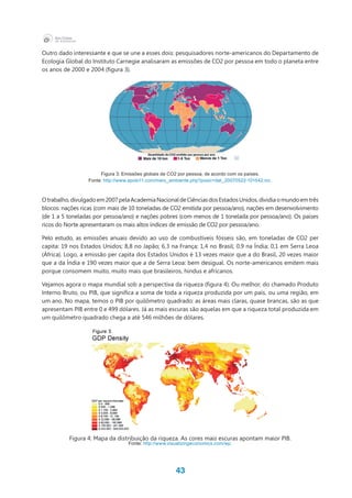 43
Outro dado interessante e que se une a esses dois: pesquisadores norte-americanos do Departamento de
Ecologia Global do Instituto Carnegie analisaram as emissões de CO2 por pessoa em todo o planeta entre
os anos de 2000 e 2004 (figura 3).
Figura 3: Emissões globais de CO2 por pessoa, de acordo com os países.
Fonte: http://www.apolo11.com/meio_ambiente.php?posic=dat_20070522-101542.inc.
Otrabalho,divulgadoem2007pelaAcademiaNacionaldeCiênciasdosEstadosUnidos,dividiaomundoemtrês
blocos: nações ricas (com mais de 10 toneladas de CO2 emitida por pessoa/ano), nações em desenvolvimento
(de 1 a 5 toneladas por pessoa/ano) e nações pobres (com menos de 1 tonelada por pessoa/ano). Os países
ricos do Norte apresentaram os mais altos índices de emissão de CO2 por pessoa/ano.
Pelo estudo, as emissões anuais devido ao uso de combustíveis fósseis são, em toneladas de CO2 per
capita: 19 nos Estados Unidos; 8,8 no Japão; 6,3 na França; 1,4 no Brasil; 0,9 na Índia; 0,1 em Serra Leoa
(África). Logo, a emissão per capita dos Estados Unidos é 13 vezes maior que a do Brasil, 20 vezes maior
que a da Índia e 190 vezes maior que a de Serra Leoa: bem desigual. Os norte-americanos emitem mais
porque consomem muito, muito mais que brasileiros, hindus e africanos.
Vejamos agora o mapa mundial sob a perspectiva da riqueza (figura 4). Ou melhor, do chamado Produto
Interno Bruto, ou PIB, que significa a soma de toda a riqueza produzida por um país, ou uma região, em
um ano. No mapa, temos o PIB por quilômetro quadrado: as áreas mais claras, quase brancas, são as que
apresentam PIB entre 0 e 499 dólares. Já as mais escuras são aquelas em que a riqueza total produzida em
um quilômetro quadrado chega a até 546 milhões de dólares.
Figura 4: Mapa da distribuição da riqueza. As cores mais escuras apontam maior PIB.
Fonte: http://www.visualizingeconomics.com/wp.
 