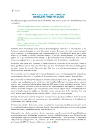 45
Para rodas de reflexão e conversa
(DISTRIBUIR AS FRASES POR GRUPOS)
Em 2007, as duas pessoas mais ricas do mundo tinham mais dinheiro que a soma do PIB dos 45 países
mais pobres.
•	 3 bilhões de pessoas sobrevivem no mundo com menos de US$ 2 por dia.
•	 1 bilhão de pessoas (o dobro da população da União Europeia) vivem em favelas ao
redor do mundo.
•	 Todos os setores estratégicos da economia mundial estão concentrados em 10 empresas.
•	 As 952 maiores riquezas pessoais equivalem ao rendimento de 3 bilhões de pessoas (US$
3,5 trilhões).
•	 Dos 15 países integrantes do Conselho de Segurança da ONU, 5 são exatamente os
5 maiores produtores de armas.
Conforme temos demonstrado, vemos o mundo de maneira partida e pensamos na natureza como se ela
fosse uma máquina obrigada a nos servir. Além disso, a riqueza do mundo está muito concentrada, assim
como o consumo e as emissões de gases que causam as mudanças no clima do planeta. Vimos que os países
mais ricos são também os que mais consomem energia e os que mais emitem poluentes. Já os países mais
pobres são os que menos consomem energia – os que menos consomem qualquer coisa, aliás –, os que
emitem menos poluentes e os que apresentam os dados de maior desigualdade e exclusão social.
Entretanto, esses países mais pobres estão ameaçados com as consequências das mudanças climáticas
tanto quanto seus irmãos mais ricos. Na verdade, de certa maneira estão até mais ameaçados, já que
os países pobres têm menos infraestrutura para lidar com os problemas relacionados às mudanças
climáticas, como secas e enchentes.
Vivemos, então, em um mundo partido ao meio, onde os países ou são pobres e sujos ou ricos e poluidores,
onde uns poucos ficam com os benefícios do desenvolvimento e a maioria arca com seus malefícios.
Mas vamos voltar ao relatório O estado do mundo 2010. Este documento afirma que, se nada for feito para
mudar o atual padrão de consumo, será preciso mais meio planeta Terra em termos de recursos naturais,
uma vez que consumimos hoje, em pleno século XXI, 20% a mais do que o planeta pode repor. Porém,
se todos no mundo imitarem o modelo de consumo dos norte-americanos e europeus – e o mundo todo
imita ou quer imitar esse padrão, até porque os veículos de comunicação de massa, como a televisão, nos
dizem a toda hora que esse padrão traz felicidade –, então serão precisos de 4 a 5 planetas Terra para
suprir a demanda por água, energia, minerais, madeira e outros recursos da natureza.
Por isso, a humanidade encontra-se hoje num impasse, uma vez que o seu modelo de desenvolvimento
econômico, com sua cultura de superconsumo e superpoluição, está esgotando e degradando os
ambientes em velocidade acelerada.
O número de extinções de espécies animais e vegetais tem aumentado assustadoramente, assim como
a extinção de línguas e culturas tradicionais. Ou seja, estamos observando ao mesmo tempo a perda da
biodiversidade e da sociodiversidade (ou diversidade cultural).
Hoje, espécies são extintas num ritmo mil vezes maior que o natural, comprometendo a estabilidade dos
ecossistemas ao redor do planeta e ameaçando a própria existência humana na terra. Os prejuízos são
avaliados pelos especialistas da ONU em 5 trilhões de dólares anuais. O alerta dramático foi dado pelos
193 países que participaram da 10ª Conferência das Partes sobre Biodiversidade, chamada de COP 10,
promovida pela ONU em Nagoya, no Japão, em outubro de 2010.
 