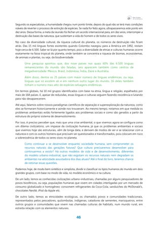 46
Segundo os especialistas, a humanidade chegou num ponto limite, depois do qual não se terá mais condições
viáveis de reverter o processo de extinção de espécies. Se nada for feito agora, ultrapassaremos este ponto em
dez anos. Dessa forma, a meta da reunião foi fechar um acordo internacional para, em dez anos, interromper a
destruição das bases da natureza, que sustentam a vida do homem e de todos os seres vivos.
No caso da diversidade cultural, da riqueza cultural do planeta, os números da destruição não ficam
atrás. Das 15 mil línguas fortes existentes quando Colombo navegou para a América em 1492, restam
hoje cerca de 6.500. Sabe-se lá por quanto tempo, pois a diversidade de etnias e culturas humanas ocorre
exatamente na faixa tropical do planeta, onde também se concentra a riqueza de biomas, ecossistemas,
de animais e plantas, ou seja, da biodiversidade.
Uma pesquisa apontou que, dos nove países nos quais 60% das 6.500 línguas
remanescentes do mundo são faladas, seis aparecem também como centros de
megadiversidade: México, Brasil, Indonésia, Índia, Zaire e Austrália.
Além disso, dentre os 25 países com maior número de línguas endêmicas, ou seja,
línguas que só existem ali e em nenhum outro lugar do mundo, 16 deles também
tinham o número mais alto de espécies selvagens endêmicas.
Em termos globais, há 10 mil grupos identificados com base na etnia, língua e religião, espalhados por
mais de 168 países. E, apesar de reduzidas, essas línguas e culturas seguem fazendo resistência e lutando
para não desaparecerem.
Até aqui, falamos sobre nossos paradigmas científicos de separação e superexploração da natureza, como
eles se formaram historicamente e aonde nos trouxeram. Ao mesmo tempo, notamos em que medida os
problemas ambientais estão fortemente ligados aos problemas sociais e como são gerados a partir da
estrutura do próprio sistema de desenvolvimento.
Por isso, é preciso perceber que, mais que uma crise ambiental, o que vivemos agora se configura como
um dilema civilizatório, um impasse da civilização humana, já que os problemas ambientais e sociais
que vivemos hoje são estruturais, vêm de longa data, e derivam de modos de ver e se relacionar com a
natureza e com os outros homens que precisam ser questionados e transformados, pois colocam em risco
a sobrevivência de todos os seres vivos no planeta.
Como continuar a se desenvolver enquanto sociedade humana, sem comprometer os
recursos naturais das gerações futuras? Que cultura precisaremos desenvolver para
continuarmos a existir? Há outros modelos de vida e de desenvolvimento, diferentes
do modelo urbano-industrial, que não esgotam os recursos naturais nem degradam os
ambientes na velocidade assustadora dos dias atuais? Até o final do livro, teremos chance
de retomar essas questões.
Podemos hoje, de modo bem sintético e simplista, dividir e classificar os tipos humanos do mundo em dois
grandes grupos, com base no modo de vida, no modelo econômico e na cultura.
De um lado, temos as conhecidas civilizações urbano-industriais, chamadas por alguns pesquisadores de
povos biosféricos, ou seja, populações humanas que vivem em cidades interligadas por um mercado de
consumo globalizado e homogêneo: consomem refrigerantes da Coca-Cola, sanduíches do McDonald’s,
chocolates Nestlé, iPod da Apple etc.
De outro lado, temos as etnicidades ecológicas, os chamados povos e comunidades tradicionais,
representados pelos pescadores, quilombolas, indígenas, catadores de sementes, marisqueiros, entre
outros grupos e comunidades que vivem nas chamadas culturas de habitats, num mundo rural, em
estreita relação com os elementos naturais.
 
