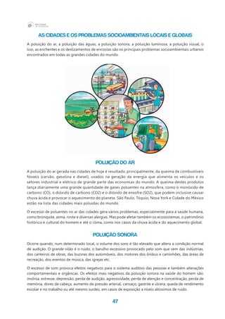 47
As cidades e os problemas socioambientais locais e globais
A poluição do ar, a poluição das águas, a poluição sonora, a poluição luminosa, a poluição visual, o
lixo, as enchentes e os deslizamentos de encostas são os principais problemas socioambientais urbanos
encontrados em todas as grandes cidades do mundo.
Poluição do ar
A poluição do ar gerada nas cidades de hoje é resultado, principalmente, da queima de combustíveis
fósseis (carvão, gasolina e diesel), usados na geração da energia que alimenta os veículos e os
setores industrial e elétrico de grande parte das economias do mundo. A queima destes produtos
lança diariamente uma grande quantidade de gases poluentes na atmosfera, como o monóxido de
carbono (CO), o dióxido de carbono (CO2) e o dióxido de enxofre (SO2), que podem inclusive causar
chuva ácida e provocar o aquecimento do planeta. São Paulo, Tóquio, Nova York e Cidade do México
estão na lista das cidades mais poluídas do mundo.
O excesso de poluentes no ar das cidades gera vários problemas, especialmente para a saúde humana,
como bronquite, asma, rinite e diversas alergias. Mas pode afetar também os ecossistemas, o patrimônio
histórico e cultural do homem e até o clima, como nos casos da chuva ácida e do aquecimento global.
Poluição sonora
Ocorre quando, num determinado local, o volume dos sons é tão elevado que altera a condição normal
de audição. O grande vilão é o ruído, o barulho excessivo provocado pelo som que vem das indústrias,
dos canteiros de obras, das buzinas dos automóveis, dos motores dos ônibus e caminhões, das áreas de
recreação, dos eventos de música, das igrejas etc.
O excesso de som provoca efeitos negativos para o sistema auditivo das pessoas e também alterações
comportamentais e orgânicas. Os efeitos mais negativos da poluição sonora na saúde do homem são:
insônia, estresse, depressão, perda de audição, agressividade, perda de atenção e concentração, perda de
memória, dores de cabeça, aumento da pressão arterial, cansaço, gastrite e úlcera, queda de rendimento
escolar e no trabalho ou até mesmo surdez, em casos de exposição a níveis altíssimos de ruído.
 