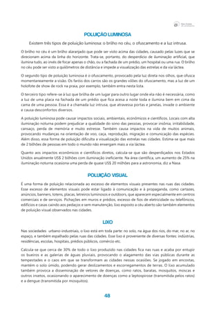 48
Poluição luminosa
Existem três tipos de poluição luminosa: o brilho no céu, o ofuscamento e a luz intrusa.
O brilho no céu é um brilho alaranjado que pode ser visto acima das cidades, causado pelas luzes que se
direcionam acima da linha do horizonte. Trata-se, portanto, do desperdício de iluminação artificial, que
ilumina tudo, ao invés de focar apenas o chão, ou a fachada de um prédio, um hospital ou uma rua. O brilho
no céu pode ser visto a quilômetros de distância e impede a visualização das estrelas e da via láctea.
O segundo tipo de poluição luminosa é o ofuscamento, provocado pela luz direta nos olhos, que ofusca
momentaneamente a visão. Os faróis dos carros são os grandes vilões do ofuscamento, mas a luz de um
holofote de show de rock na praia, por exemplo, também entra nesta lista.
O terceiro tipo refere-se à luz que brilha de um lugar para outro lugar onde ela não é necessária, como
a luz de uma placa na fachada de um prédio que fica acesa a noite toda e ilumina bem em cima da
cama de uma pessoa. Essa é a chamada luz intrusa, que atravessa portas e janelas, invade o ambiente
e causa desconfortos diversos.
A poluição luminosa pode causar impactos sociais, ambientais, econômicos e científicos. Locais com alta
iluminação noturna podem prejudicar a qualidade do sono das pessoas, provocar insônia, irritabilidade,
cansaço, perda de memória e muito estresse. Também causa impactos na vida de muitos animais,
provocando mudanças na orientação de voo, caça, reprodução, migração e comunicação das espécies.
Além disso, essa forma de poluição dificulta a visualização das estrelas nas cidades. Estima-se que mais
de 2 bilhões de pessoas em todo o mundo não enxergam mais a via láctea.
Quanto aos impactos econômicos e científicos diretos, calcula-se que são desperdiçados nos Estados
Unidos anualmente US$ 2 bilhões com iluminação ineficiente. Na área científica, um aumento de 25% na
iluminação noturna ocasiona uma perda de quase US$ 20 milhões para a astronomia, diz a Nasa.
Poluição visual
É uma forma de poluição relacionada ao excesso de elementos visuais presentes nas ruas das cidades.
Esse excesso de elementos visuais pode estar ligado à comunicação e à propaganda, como cartazes,
anúncios, banners, totens, placas, letreiros luminosos e outdoors, que aparecem especialmente em centros
comerciais e de serviços. Pichações em muros e prédios, excesso de fios de eletricidade ou telefônicos,
edifícios e casas caindo aos pedaços e sem manutenção, lixo exposto a céu aberto são também elementos
de poluição visual observados nas cidades.
Lixo
Nas sociedades urbano-industriais, o lixo está em toda parte: no solo, na água dos rios, do mar, no ar, no
espaço, e também espalhado pelas ruas das cidades. Esse lixo é proveniente de diversas fontes: indústrias,
residências, escolas, hospitais, prédios públicos, comércio etc.
Calcula-se que cerca de 30% de todo o lixo produzido nas cidades fica nas ruas e acaba por entupir
os bueiros e as galerias de águas pluviais, provocando o alagamento das vias públicas durante as
tempestades e o caos em que se transformam as cidades nessas ocasiões. Se jogado em encostas,
mantém o solo úmido, podendo gerar deslizamentos e escorregamentos de terras. O lixo acumulado
também provoca a disseminação de vetores de doenças, como ratos, baratas, mosquitos, moscas e
outros insetos, ocasionando o aparecimento de doenças como a leptospirose (transmitida pelos ratos)
e a dengue (transmitida por mosquitos).
 