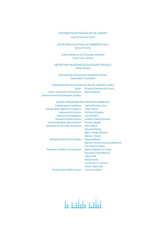 GOVERNO DO ESTADO DO RIO DE JANEIRO
Luiz Fernando de Souza
SECRETARIA DE ESTADO DO AMBIENTE (SEA)
Carlos Portinho
Superintendência de Educação Ambiental
Paulo Cesar Becker
							
SECRETARIA DE ESTADO DE EDUCAÇÃO (Seeduc)
Wilson Risolia
Coordenação de Educação Ambiental e Saúde
Deise Keller Cavalcante
UNIVERSIDADE DO ESTADO DO RIO DE JANEIRO (Uerj)
Equipe Programa Nas Ondas do Ambiente
Coordenação Acadêmica
Coodernação Adjunta de Logística
Assessoria Executiva
Assessoria Pedagógica
Assessoria Rádio Escola
Subcoordenação Administrativa
Docentes de Educação Ambiental
Docentes de Educomunicação
Docentes de Rádio e Sonoplastia
Programação Gráfica Visual
Carlos Eduardo Leal
Jadyr Franco
Fernando Esteban
Luiz Savedra
Andrea Cristina Carneiro
Andrea Valente
Alba Valéria
Eduardo D’Avila
Marco Aurélio Moreira
Mylena Passeri
Eleusa Mancini
Marcos Vinícios Souza de Menezes
Vitor Martins Salles
Beatriz Baptista do Couto
Bernardo Cahuê Martins
Fábio ACM
Felipe Castro
Luis Antônio “Ludi Um”
Sandro Machintal
Comunica Seam
Reitor
Centro de Estudos Ambientais e
Desenvolvimento Sustentável (Ceads)
Ricardo Vieiralves de Castro
Marcos Bastos
 