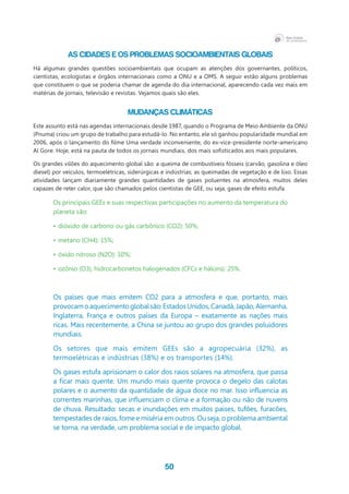50
As cidades e os problemas socioambientais globais
Há algumas grandes questões socioambientais que ocupam as atenções dos governantes, políticos,
cientistas, ecologistas e órgãos internacionais como a ONU e a OMS. A seguir estão alguns problemas
que constituem o que se poderia chamar de agenda do dia internacional, aparecendo cada vez mais em
matérias de jornais, televisão e revistas. Vejamos quais são eles.
Mudanças climáticas
Este assunto está nas agendas internacionais desde 1987, quando o Programa de Meio Ambiente da ONU
(Pnuma) criou um grupo de trabalho para estudá-lo. No entanto, ele só ganhou popularidade mundial em
2006, após o lançamento do filme Uma verdade inconveniente, do ex-vice-presidente norte-americano
Al Gore. Hoje, está na pauta de todos os jornais mundiais, dos mais sofisticados aos mais populares.
Os grandes vilões do aquecimento global são: a queima de combustíveis fósseis (carvão, gasolina e óleo
diesel) por veículos, termoelétricas, siderúrgicas e indústrias; as queimadas de vegetação e de lixo. Essas
atividades lançam diariamente grandes quantidades de gases poluentes na atmosfera, muitos deles
capazes de reter calor, que são chamados pelos cientistas de GEE, ou seja, gases de efeito estufa.
Os principais GEEs e suas respectivas participações no aumento da temperatura do
planeta são:
•	dióxido de carbono ou gás carbônico (CO2): 50%;
•	metano (CH4): 15%;
•	óxido nitroso (N2O): 10%;
•	ozônio (O3), hidrocarbonetos halogenados (CFCs e hálons): 25%.
Os países que mais emitem CO2 para a atmosfera e que, portanto, mais
provocamoaquecimentoglobalsão:EstadosUnidos,Canadá,Japão,Alemanha,
Inglaterra, França e outros países da Europa – exatamente as nações mais
ricas. Mais recentemente, a China se juntou ao grupo dos grandes poluidores
mundiais.
Os setores que mais emitem GEEs são a agropecuária (32%), as
termoelétricas e indústrias (38%) e os transportes (14%).
Os gases estufa aprisionam o calor dos raios solares na atmosfera, que passa
a ficar mais quente. Um mundo mais quente provoca o degelo das calotas
polares e o aumento da quantidade de água doce no mar. Isso influencia as
correntes marinhas, que influenciam o clima e a formação ou não de nuvens
de chuva. Resultado: secas e inundações em muitos países, tufões, furacões,
tempestades de raios, fome e miséria em outros. Ou seja, o problema ambiental
se torna, na verdade, um problema social e de impacto global.
 