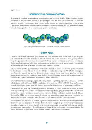 51
Rompimento da camada de ozônio
A camada de ozônio é uma região da atmosfera terrestre em torno de 25 a 30 km de altura, onde a
concentração do gás ozônio é maior, e que protege a Terra dos raios ultravioletas do Sol. Produtos
químicos lançados na atmosfera pelo homem estão abrindo um buraco gigantesco nessa camada.
Os produtos químicos mais perigosos, nesse caso, são os clorofluorcarbonos, ou CFCs, gases muito usados
em geladeiras, aparelhos de ar-condicionado, sprays e na aviação.
Figura 5: Imagens da Nasa mostrando a evolução do buraco da camada de ozônio.
Chuva ácida
Cerca de 120 trilhões de m3 de água descem dos céus todos os anos. Isso é bom, já que a água é
um elemento fundamental à existência da vida. Porém, em certos pontos da Terra, principalmente
naqueles que concentram muitas atividades industriais, a chuva tornou-se envenenada com ácidos.
Assim, a poluição gerada pela nossa sociedade pode também envenenar a chuva, assim como todas
as formas de precipitação: a neve, o granizo e até mesmo a neblina.
Os principais agentes químicos causadores dessa acidez da chuva são alguns gases poluentes:
certos óxidos, como o dióxido de enxofre (SO2) e os óxidos de nitrogênio (NO e N2O). Esses gases
são formados a partir da queima de combustíveis fósseis, como o carvão, a gasolina e o óleo
diesel, provenientes das indústrias, siderúrgicas, termoelétricas e automóveis. A queima de lixo
também lança gases poluentes e acidificantes para a atmosfera.
Uma vez na atmosfera, esses gases poluentes reagem com o vapor d’água presente nas nuvens e formam
três ácidos: o ácido sulfúrico (H2SO4) e os ácidos nítrico e nitroso (HNO3 e HNO2). Uma vez formados,
esses ácidos descem para a superfície da terra acompanhando as chuvas, as nevascas e as neblinas.
Dependendo do nível de concentração desses poluentes, a chuva pode matar peixes e outras
formas de vida aquática, corroer edifícios e monumentos públicos, prejudicar florestas e plantações,
contaminar o solo e ameaçar a saúde humana e animal. Onde o ácido cair, causará dano. O dióxido
de enxofre (SO2), por exemplo, dependendo da sua quantidade, causa danos na vegetação em
apenas oito horas de exposição, além de doenças crônicas do pulmão, como bronquites.
Estima-se hoje que, por ação do homem, sejam lançados à atmosfera de 75 a 100 milhões de toneladas
de enxofre por ano e cerca de 20 milhões de toneladas de nitrogênio, que formam os principais gases
liberados pela queima de combustíveis fósseis. Como os poluentes presentes no ar podem ser carregados
pelos ventos e viajar milhares de quilômetros, as chuvas ácidas podem cair a grandes distâncias das
fontes poluidoras, prejudicando outras cidades, estados e até mesmo outros países.
 