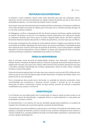 52
Destruição dos ecossistemas
As florestas e outros ambientes naturais estão sendo destruídos pela ação das civilizações urbano-
industriais. Isso tem ocorrido principalmente nas regiões tropicais do planeta, que são as mais ricas em
diversidade de espécies, e na costa oeste dos Estados Unidos e Canadá.
As principais causas são: desmatamentos para instalação de fábricas, plantações, mineradoras e residências;
chuva ácida; atividade de extração de madeira para construção civil ou movelaria; poluição (da água, do
ar e do solo); mudanças climáticas.
Em Madagascar, na África, a devastação de 93% das florestas tropicais transformou regiões exuberantes
em deserto. Na América, há mais de 3 mil madeireiras atuando diariamente. Para cada árvore retirada,
os madeireiros danificam pelo menos outras 15 árvores. Segundo dados oficiais, até 2050 a cobertura
florestal da Amazônia brasileira deve perder 2,1 milhões de quilômetros, uma área maior que a do México.
As principais consequências são: extinção de muitas espécies animais e vegetais, que poderiam ser úteis
na produção de remédios; degradação das matas ciliares, que ameaça a qualidade e a quantidade da água
doce disponível para consumo; diminuição da produção de alimentos, já que muitas espécies cultivadas
dependem de animais polinizadores, como as abelhas e as vespas, para a geração de frutos e sementes;
aumento de doenças e epidemias; instabilidade social, política e econômica.
Perda da biodiversidade
Entre as principais causas da perda de biodiversidade, podemos citar: destruição e diminuição dos
habitats naturais; introdução de espécies exóticas e invasoras; exploração excessiva de espécies animais e
vegetais pelo mercado; caça e pesca sem critérios; tráfico da fauna e flora silvestres; poluição do solo, água
e atmosfera; ampliação desordenada das fronteiras agropecuárias dentro de áreas nativas; mudanças
climáticas e aquecimento global.
A taxa de extinção de espécies hoje é mil vezes maior que a natural e custa cerca de US$ 5 trilhões por ano.
Estima-se que em torno de 150 espécies sejam extintas diariamente. As espécies de anfíbios (sapos, rãs e
pererecas) são as mais ameaçadas.
Como consequência dessa perda temos: diminuição na variedade de alimentos produzidos; maior
vulnerabilidade dos ecossistemas a desastres naturais; redução e restrição do uso de energia;
diminuição da oferta e distribuição irregular de água potável; aumento de doenças e epidemias;
instabilidade social, política e econômica.
Desertificação
É um fenômeno em que determinado solo é transformado em deserto, através da ação humana ou de
um processo natural. Na desertificação, a vegetação diminui ou acaba totalmente e o solo perde suas
propriedades, tornando-se infértil.
Os desmatamentos, o uso intensivo do solo por atividades agropecuárias predatórias e os projetos de
irrigação mal conduzidos são os principais agentes causadores da desertificação.
A desertificação causa vários problemas e prejuízos para o ser humano: a formação de áreas áridas e secas
prejudica a produção de alimentos, provoca a erosão do solo, aumenta a temperatura local e diminui o
nível de umidade do ar, causando problemas de saúde como dificuldades respiratórias, ressecamento das
mucosas, alergias, desidratação etc.
 